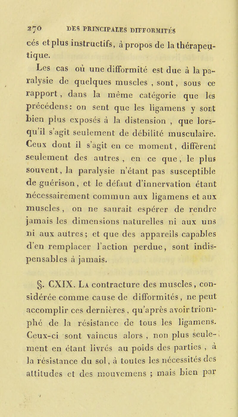 cés etplus iastruclifs, à propos de la thérapeu- tique. Les cas où une difformité est due à la pa- ralysie de quelques muscles , sont, sous ce rapport , dans la même catégorie que les précédons: on sent que les ligamens y sont bien plus exposés à la distension , que lors- qu'il s'agit seulement de débilité musculaire. Ceux dont il s'agit en ce moment, diffèrent seulement des autres , en ce que, le plus souvent, la paralysie n'étant pas susceptible de guérison, et le défaut d'innervation étant nécessairement commun aux ligamens et aux muscles , on ne saurait espérer de rendre jamais les dimensions naturelles ni aux uns ni aux autres; et que des appareils capables d'en remplacer l'action perdue, sont indis- pensables à jamais. §. CXIX. La contracture des muscles, con- sidérée comme cause de difformités, ne peut accomplir ces dernières , qu'après avoir triom- phé de la résistance de tous les ligamens. Ceux-ci sont vaincus alors , non plus seule- ment en étant livrés au poids des parties , à la résistance du sol, à toutes les nécessités des altitudes et des niouvemens ; mais bien par