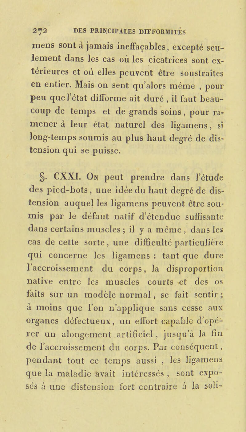 mens sont à jamais ineffaçables, excepté seu- lement dans les cas où les cicatrices sont ex- térieures et où elles peuvent être soustraites en entier. Mais on sent qu'alors même , pour peu que l'état difforme ait duré , il faut beau- coup de temps et de grands soins, pour ra- mener à leur état naturel des ligamens, si ïong-temps soumis au plus haut degré de dis- tension qui se puisse. §. CXXI. On peut prendre dans l'étude des pied-bots, une idée du haut degré de dis- tension auquel les ligamens peuvent être sou- mis par le défaut natif d'étendue suffisante dans certains muscles ; il y a même , dans les cas de cette sorte, une difficulté particulière qui concerne les ligamens : tant que dure l'accroissement du corps, la disproportion native entre les muscles courts et des os faits sur un modèle normal, se fait sentir ; à moins que l'on n'applique sans cesse aux organes défectueux, un effort capable d'opé- rer un alongemeut artificiel , jusqu'à la fin de l'accroissement du corps. Par conséquent, pendant tout ce temps aussi , les ligamens que la maladie avait intéressés , sont expo- sés à une distension fort contraire à la soli-