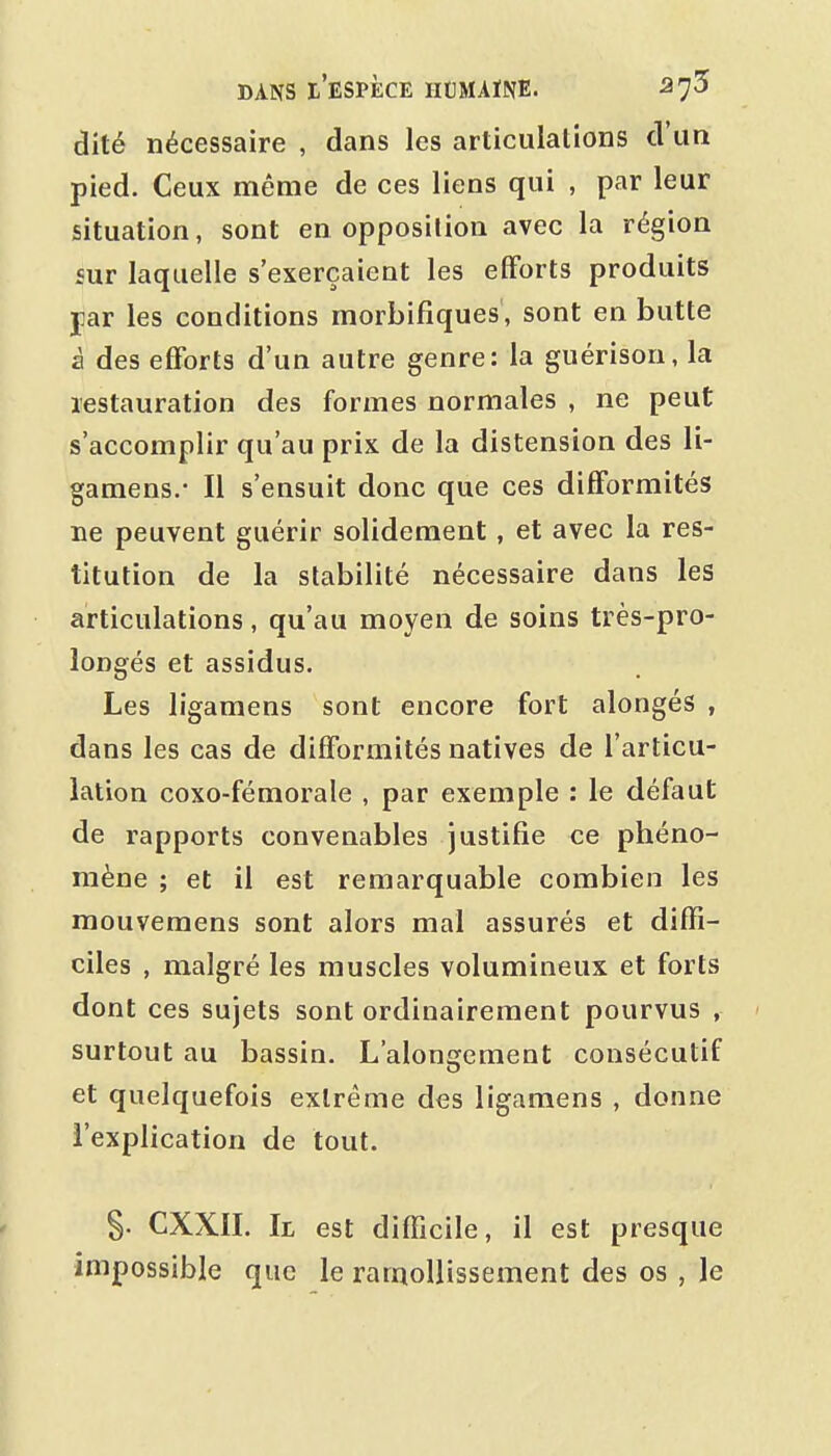 dité nécessaire , dans les articulations d'un pied. Ceux même de ces liens qui , par leur situation, sont en opposition avec la région sur laquelle s'exerçaient les efforts produits jiar les conditions morbifiques , sont en butte à des efforts d'un autre genre: la guérison, la restauration des formes normales , ne peut s'accomplir qu'au prix de la distension des li- gamens.- Il s'ensuit donc que ces difformités ne peuvent guérir solidement, et avec la res- titution de la stabilité nécessaire dans les articulations, qu'au moyen de soins très-pro- longés et assidus. Les ligamens sont encore fort alongés , dans les cas de difformités natives de l'articu- lation coxo-fémorale , par exemple : le défaut de rapports convenables justifie ce phéno- mène ; et il est remarquable combien les mouvemens sont alors mal assurés et diffi- ciles , malgré les muscles volumineux et forts dont ces sujets sont ordinairement pourvus , < surtout au bassin. L'alongement consécutif et quelquefois extrême des ligamens , donne l'explication de tout. S- CXXII. Il est difficile, il est presque impossible que le rarnoUissement des os , le