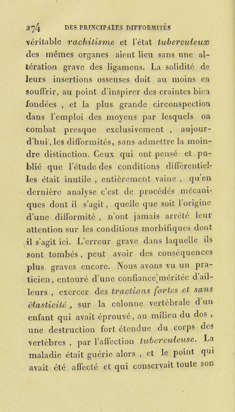 véritable rachitisme et l'état tuberculeux des mêmes organes aient lieu sans une al- tération grave des ligamens. La solidité de leurs insertions osseuses doit au moins en souffrir, au point d'inspirer des craintes biea fondées , et la plus grande circonspection dans l'emploi des moyens par lesquels on combat presque exclusivement , aujour- d'hui, les diflformités, sans admettre la moin- dre distinction. Ceux qui ont pensé et pu- blié que l'étude des conditions différentiel- les était inutile , entièrement vaine , qu'en dernière analyse c'est de procédés mécani- ques dont il s'agit, quelle que soit l'origine d'une difformité , n'ont jamais arrêté leur attention sur les conditions morbifiqucs dont , il s'agit ici. L'erreur grave dans laquelle ils sont tombés, peut avoir des conséquences plus graves encore. Nous avons vu un pra- ticien , entouré d'une confiance^méritée d'ail- leurs , exercer des tractions fortes et sans élasticité^ sur la colonne vertébrale d'un enfant qui avait éprouvé, au milieu du dos , une destruction fort étendue du corps des vertèbres , par l'affection tuberculeuse. La maladie était guérie alors , et le point qui avait été affecté et qui conservait toute son