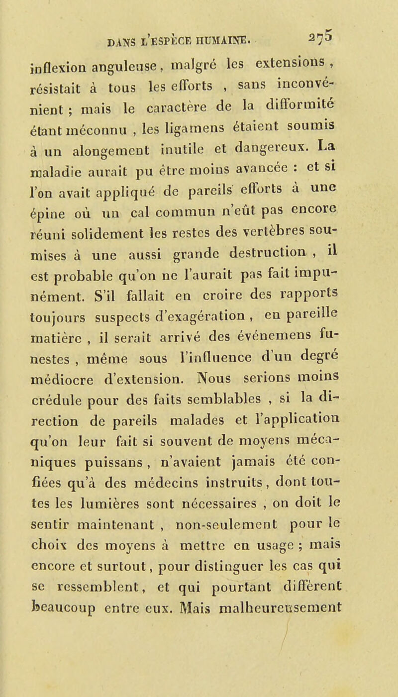 inflexion anguleuse , malgré les extensions , résistait à tous les efforts , sans inconvé- nient ; mais le caractère de la difformité étant méconnu , les ligamens étaient soumis à un alongement inutile et dangereux. La maladie aurait pu être moins avancée : et si l'on avait appliqué de pareils efforts à une épine où un cal commun n'eût pas encore réuni solidement les restes des vertèbres sou- mises à une aussi grande destruction , il est probable qu'on ne l'aurait pas fait impu- nément. S'il fallait en croire des rapports toujours suspects d'exagération , en pareille matière , il serait arrivé des événemens fu- nestes , même sous l'influence d'un degré médiocre d'extension. Nous serions moins crédule pour des faits semblables , si la di- rection de pareils malades et l'application qu'on leur fait si souvent de moyens méca- niques puissans , n'avaient jamais été con- fiées qu'à des médecins instruits, dont tou- tes les lumières sont nécessaires , on doit le sentir maintenant , non-seulement pour le choix des moyens à mettre en usage ; mais encore et surtout, pour distinguer les cas qui se ressemblent, et qui pourtant diffèrent beaucoup entre eux. Mais malheureusement