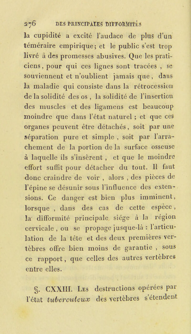 la cupidité a excité l'audace de plus d'un téméraire empirique; et le public s'est trop livré à des promesses abusives. Que les prati- ciens, pour qui ces lignes sont tracées , se souviennent et n'oublient jamais que , dans la maladie qui consiste dans la rétrocession de la solidité des os , la solidité de l'insertion des muscles et des ligamens est beaucoup moindre que dans l'état naturel ; et que ces organes peuvent être détachés, soit par une séparation pure et simple , soit par l'arra- chement de la portion de la surface osseuse à laquelle ils s'insèrent , et que le moindre effort suffît pour détacher du tout. Il faut donc craindre de voir , alors , des pièces de l'épine se désunir sous l'influence des exten- sions. Ce danger est bien plus imminent, lorsque , dans des cas de cette espèce, la difformité principale siège à la région cervicale , ou se propage jusque-là : l'articu- lation de la tête et des deux premières ver- tèbres offre bien moins de garantie , sous ce rapport, que celles des autres vertèbres entre elles. §. CXXIIÏ. Les destructions opérées par l'état tuberculeux des vertèbres s'étendent