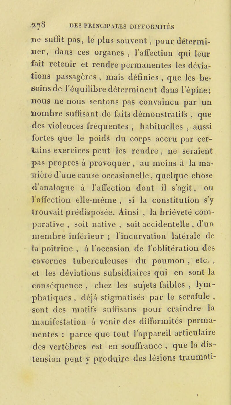 ne suffit pas, le plus souvent, pour détermi- ner, dans ces organes , l'afFection qui leur fait retenir et rendre permanentes les dévia- tions passagères , mais définies , que les be- soins de l'équilibre déterminent dans l'épine; nous ne nous sentons pas convaincu par un nombre suffisant de faits démonstratifs , que des violences fréquentes , habituelles , aussi fortes que le poids du corps accru par cer- tains exercices peut les rendre , ne seraient pas propres à provoquer , au moins à la ma- nière d'une cause occasionelle, quelque chose d'analogue à l'alfection dont il s'agit, ou l'affection elle-même , si la constitution s'y trouvait prédisposée. Ainsi , la brièveté com- parative , soit native , soit accidentelle , d'un membre inférieur ; l'incurvation latérale de la poitrine , à l'occasion de foblitération des cavernes tuberculeuses du poumon , etc. , et les déviations subsidiaires qui en sont la conséquence , chez les sujets faibles , lym- phatiques , déjà stigmatisés par le scrofule , sont des motifs suffisans pour craindre la manifestation à venir des difformités perma- nentes : parce que tout l'appareil articulaire des vertèbres est en souffrance , que la dis- tension pe\it y pvoduire des lésions traumati- «