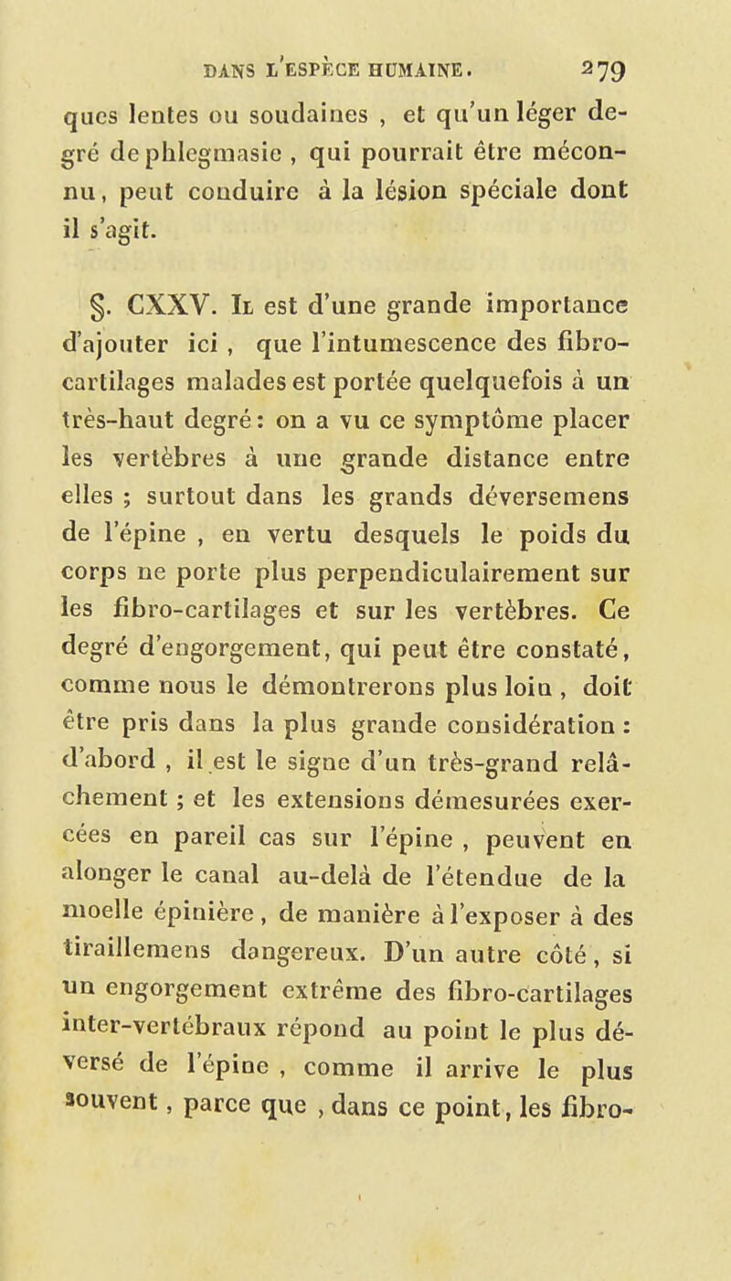 qiics leales ou soudaines , et qu'un léger de- gré dephlegmasie , qui pourrait être mécon- nu, peut conduire à la lésion spéciale dont il s'agit. §. CXXV. Il est d'une grande importance d'ajouter ici , que l'intumescence des fibro- cartilages malades est portée quelquefois à un très-haut degré : on a vu ce symptôme placer les vertèbres à une grande distance entre elles ; surtout dans les grands déversemens de l'épine , en vertu desquels le poids du corps ne porte plus perpendiculairement sur les fibro-cartilages et sur les vertèbres. Ce degré d'engorgement, qui peut être constaté, comme nous le démontrerons plus loin , doit être pris dans la plus grande considération : d'abord , il est le signe d'un très-grand relâ- chement ; et les extensions démesurées exer- cées en pareil cas sur l'épine , peuvent en alonger le canal au-delà de l'étendue de la moelle épinière, de manière à l'exposer à des tiraillemens dangereux. D'un autre côté, si un engorgement extrême des fibro-cartilages inter-vertébraux répond au point le plus dé- versé de l'épine , comme il arrive le plus souvent, parce que , dans ce point, les fibro-