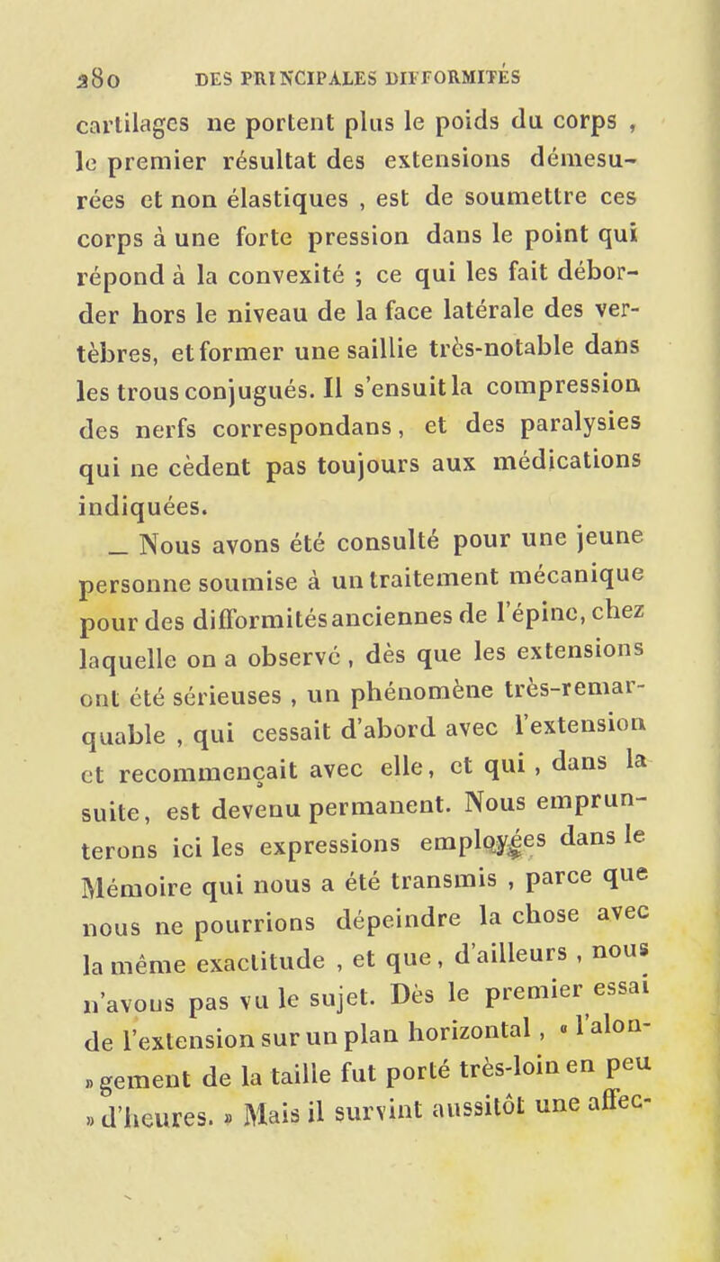 cartilages ne portent plus le poids du corps , le premier résultat des extensions démesu- rées et non élastiques , est de soumettre ces corps à une forte pression dans le point qui répond à la convexité ; ce qui les fait débor- der hors le niveau de la face latérale des ver- tèbres, et former une saillie très-notable dans les trous conjugués. Il s'ensuit la compression des nerfs correspondans, et des paralysies qui ne cèdent pas toujours aux médications indiquées. _ Nous avons été consulté pour une jeune personne soumise à un traitement mécanique pour des difformités anciennes de l'épine, chez laquelle on a observé , dès que les extensions ont été sérieuses , un phénomène très-remar- quable , qui cessait d'abord avec l'extension et recommençait avec elle, et qui, dans la suite, est devenu permanent. Nous emprun- terons ici les expressions emplfty^es dans le Mémoire qui nous a été transmis , parce que nous ne pourrions dépeindre la chose avec la même exactitude , et que, d'ailleurs , nous n'avous pas vu le sujet. Dès le premier essai de l'extension sur un plan horizontal, « l'alon- «gement de la taille fut porté très-loin en peu «d'heures. » Mais il survint aussitôt une affec-