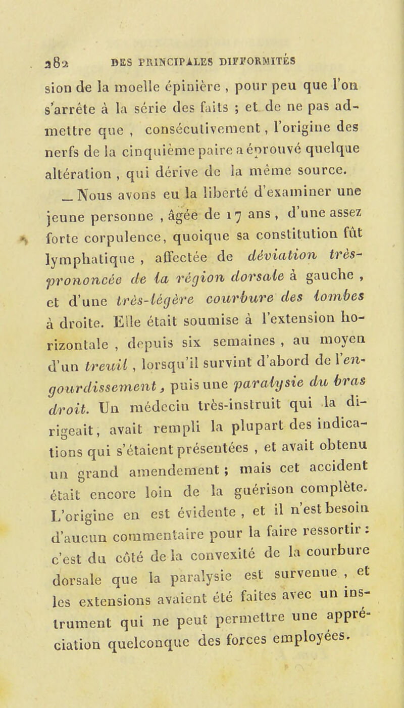 sion de la moelle épinière , pour peu que l'on s'arrête à la série des faits ; et de ne pas ad- mettre que , conséculiveraent, l'origine des nerfs de la cinquième paire a éprouvé quelque altération , qui dérive de la même source. _ Nous avons eu la liberté d'examiner une jeune personne , âgée de 17 ans , d'une assez forte corpulence, quoique sa constitution fût lymphatique , affectée de déviation très- prononcée de la région dorsale à gauche , et d'une très-légère courbure des lombes à droite. Elle était soumise à l'extension ho- rizontale , depuis six semaines , au moyen d'un treuil , lorsqu'il survint d'abord de Yen- gourdissement, \inhuïie parakjsie du bras droit. Un médecin très-instruit qui la di- rigeait, avait rempli la plupart des indica- tions qui s'étaient présentées , et avait obtenu un grand amendement ; mais cet accident était encore loin de la guérison complète. L'origine en est évidente, et il n'est besoin d'aucun commentaire pour la faire ressortir : c'est du côté de la convexité de la courbure dorsale que la paralysie est survenue , et les extensions avaient été faites avec un ins- trument qui ne peut permettre une appré- ciation quelconque des forces employées.