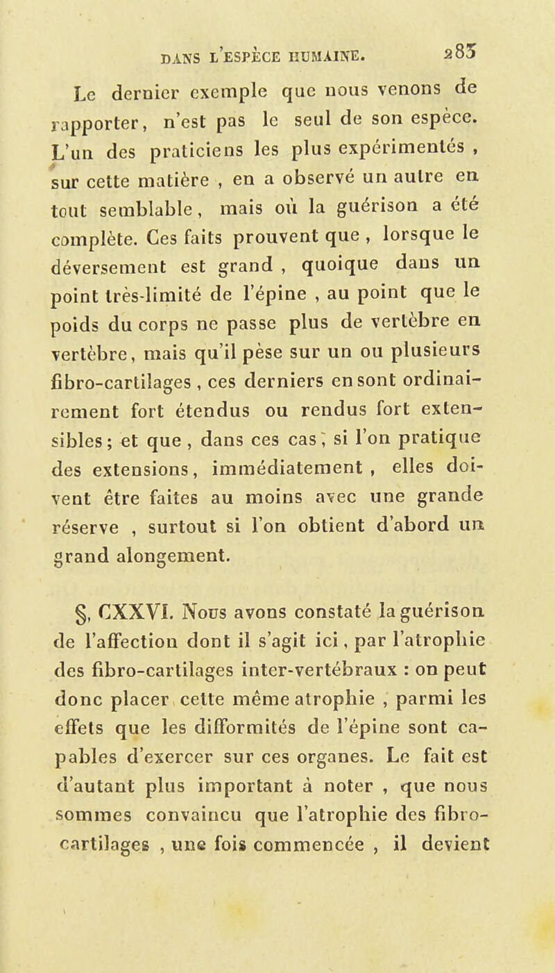 Le dernier exemple que nous venons de rapporter, n'est pas le seul de son espèce. L'un des praticiens les plus expérimentés , sur cette matière , en a observé un autre en tout semblable, mais où la guérison a été complète. Ces faits prouvent que , lorsque le déversement est grand , quoique dans im point très-limité de l'épine , au point que le poids du corps ne passe plus de vertèbre en vertèbre, mais qu'il pèse sur un ou plusieurs fibro-cartilages , ces derniers en sont ordinai- rement fort étendus ou rendus fort exten- sibles; et que , dans ces cas; si l'on pratique des extensions, immédiatement , elles doi- vent être faites au moins avec une grande réserve , surtout si l'on obtient d'abord un, grand alongement. §, CXXVL Nous avons constaté la guérison de l'afFectiou dont il s'agit ici, par l'atrophie des fibro-cartilages inter-vertébraux : on peut donc placer celte même atrophie , parmi les effets que les difformités de l'épine sont ca- pables d'exercer sur ces organes. Le fait est d'autant plus important à noter , que nous sommes convaincu que l'atrophie des fibro- cartilages , une fois commencée , il devient