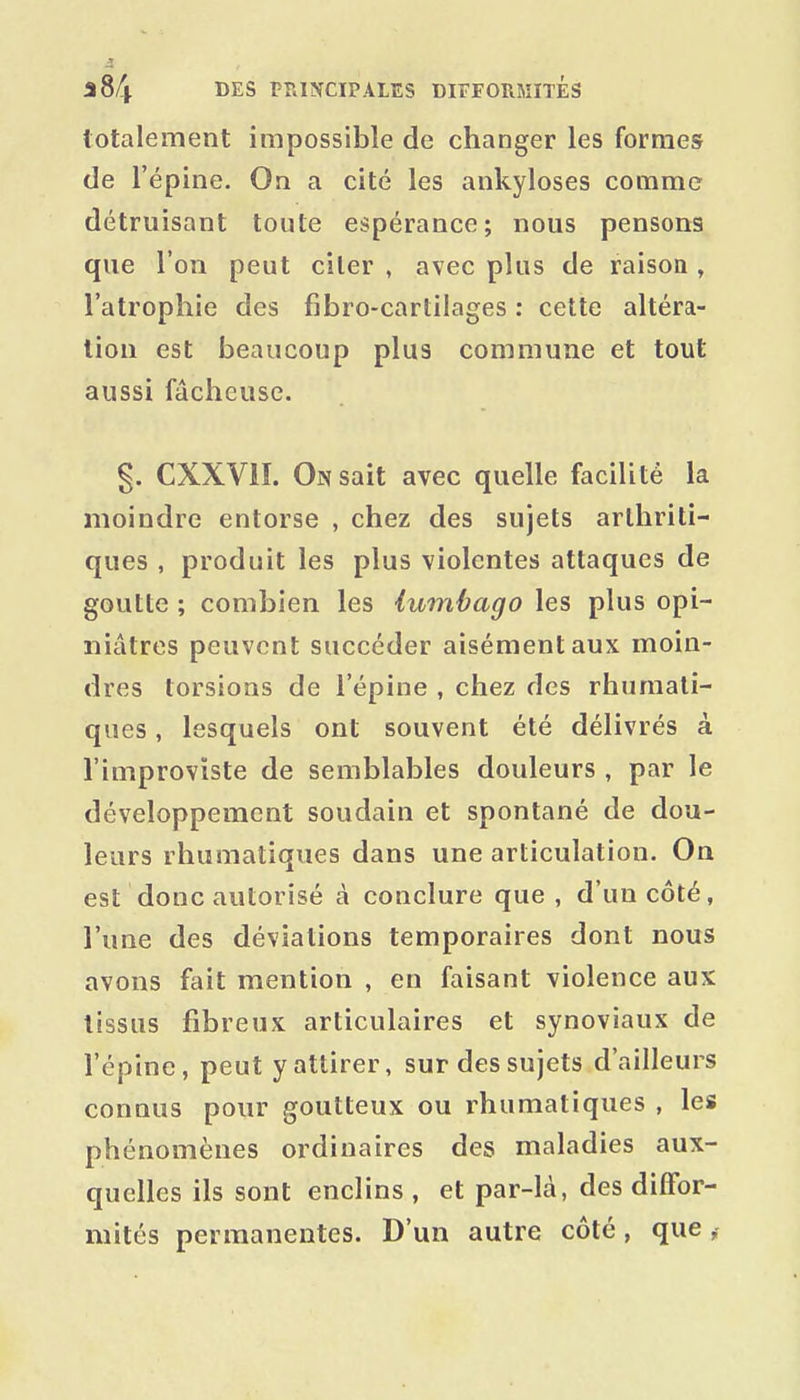 totalement impossible de changer les formes de l'épine. On a cité les ankyloses comme détruisant toute espérance; nous pensons que l'on peut citer , avec plus de raison , l'atrophie des fibro-cartilages : cette altéra- tion est beaucoup plus commune et tout aussi fâcheuse. g. CXXVII. On sait avec quelle facilité la moindre entorse , chez des sujets arthriti- ques , produit les plus violentes attaques de goutte ; combien les lumbago les plus opi- niâtres peuvent succéder aisément aux moin- dres torsions de l'épine , chez des rhumati- ques, lesquels ont souvent été délivrés à l'improviste de semblables douleurs , par le développement soudain et spontané de dou- leurs rhumatiques dans une articulation. On est donc autorisé à conclure que , d'un côté, l'une des déviations temporaires dont nous avons fait mention , en faisant violence aux tissus fibreux articulaires et synoviaux de l'épine, peut y attirer, sur des sujets d'ailleurs connus pour goutteux ou rhumatiques , les phénomènes ordinaires des maladies aux- quelles ils sont enclins , et par-là, des diffor- mités permanentes. D'un autre côté, que,