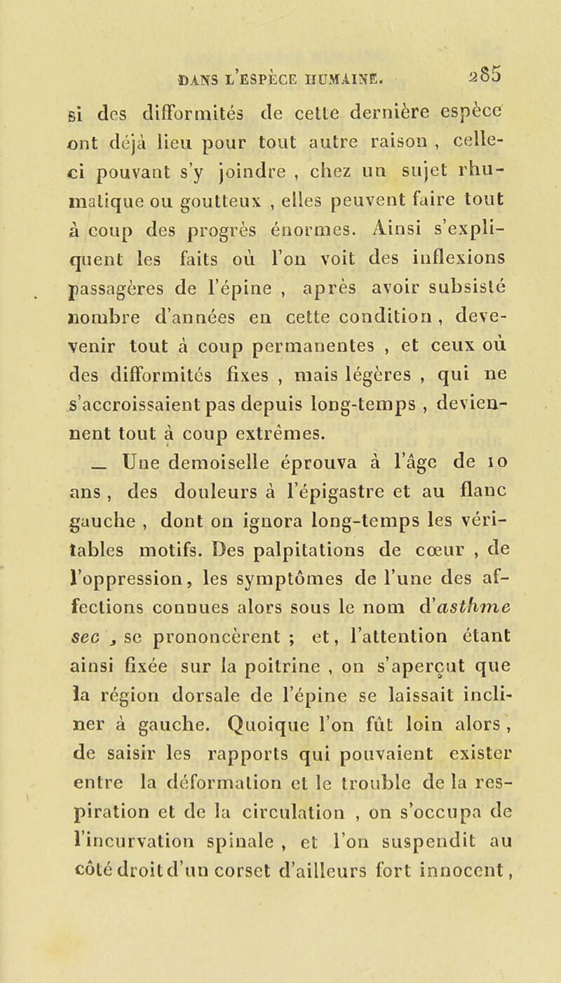 si des difformités de cette dernière espèce ont déjà lieu pour tout autre raison , celle- ci pouvant s'y joindre , chez un sujet rhu- malique ou goutteux , elles peuvent faire tout à coup des progrès énormes. Ainsi s'expli- quent les faits où l'on voit des inflexions passagères de l'épine , après avoir subsisté nombre d'années en cette condition , deve- venir tout à coup permanentes , et ceux où des difformités fixes , mais légères , qui ne s'accroissaient pas depuis long-temps , devien- nent tout à coup extrêmes. _ Une demoiselle éprouva à l'âge de lo ans , des douleurs à l'épigastre et au flanc gauche , dont on ignora long-temps les véri- tables motifs. Des palpitations de cœur , de l'oppression, les symptômes de l'une des af- fections connues alors sous le nom d'asthme sec j se prononcèrent ; et, l'attention étant ainsi fixée sur la poitrine , on s'aperçut que ïa région dorsale de l'épine se laissait incli- ner à gauche. Quoique l'on fût loin alors , de saisir les rapports qui pouvaient exister entre la déformation et le trouble de la res- piration et de la circulation , on s'occupa de l'incurvation spinale , et l'on suspendit au côté droit d'un corset d'ailleurs fort innocent,
