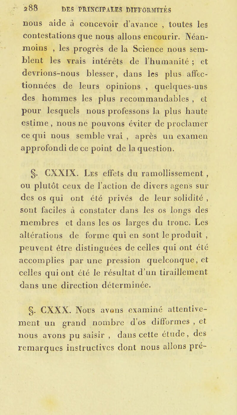 nous aide à concevoir d'avance , toutes les contestations que nous allous encourir. Néan- moins , les progrès de la Science nous sem- blent les vrais intérêts de l'humanité ; et devrions-nous blesser, dans les plus affec- tionnées de leurs opinions , quelques-uns des hommes les plus recommandables , et pour lesquels nous professons la plus haute estime, nous ne pouvons éviter de proclamer ce qui nous semble vrai , après un examen approfondi de ce point de la question. §. CXXIX. Les effets du ramollissement , ou plutôt ceux de l'action de divers agens sur des os qui ont été privés de leur solidité , sont faciles à constater dans les os longs des membres et dans les os larges du tronc. Les altérations de forme qui en sont le produit , peuvent être distinguées de celles qui ont été accomplies par une pression quelconque, et celles qui ont été le résultat d'un tiraillement dans une direction déterminée. §. CXXX. Nous avons examiné attentive- ment un grand nombre d'os difformes , et nous avons pu saisir , dans cette étude, des remarques instructives dont nous allons pré-
