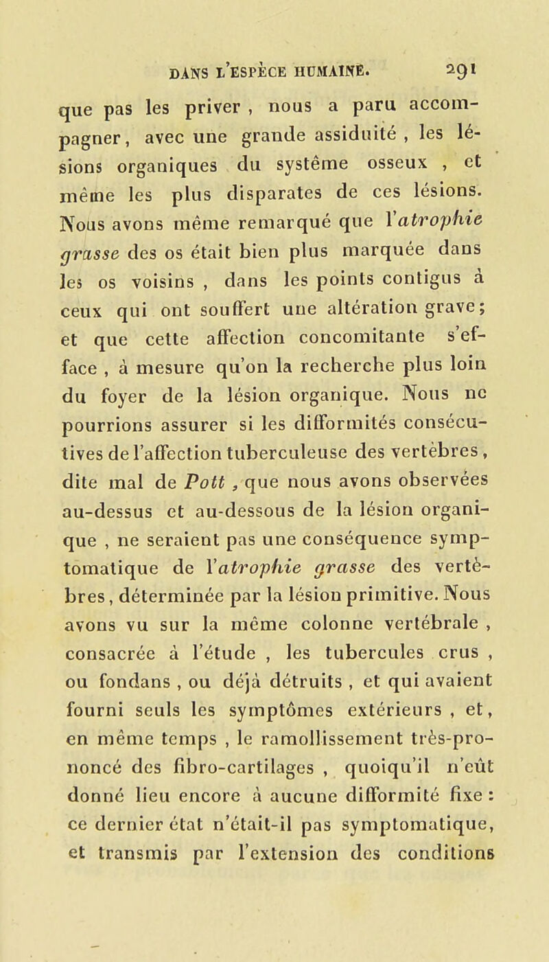 que pas les priver , nous a paru accom- pagner, avec une grande assiduité , les lé- sions organiques du système osseux , et même les plus disparates de ces lésions. Nous avons même remarqué que Vatrophie grasse des os était bien plus marquée dans les os voisins , dans les points contigus à ceux qui ont souffert une altération grave ; et que cette affection concomitante s'ef- face , à mesure qu'on la recherche plus loin du foyer de la lésion organique. Nous ne pourrions assurer si les difformités consécu- tives de l'affection tuberculeuse des vertèbres , dite mal de Pott , que nous avons observées au-dessus et au-dessous de la lésion organi- que , ne seraient pas une conséquence symp- tomatique de Vatrophie grasse des vertè- bres , déterminée par la lésion primitive. Nous avons vu sur la même colonne vertébrale , consacrée à l'étude , les tubercules crus , ou fondans , ou déjà détruits , et qui avaient fourni seuls les symptômes extérieurs , et, en même temps , le ramollissement très-pro- noncé des fibro-cartilages , quoiqu'il n'eût donné lieu encore à aucune difformité fixe : ce dernier état n'était-il pas symptomatique, et transmis par l'extension des conditions