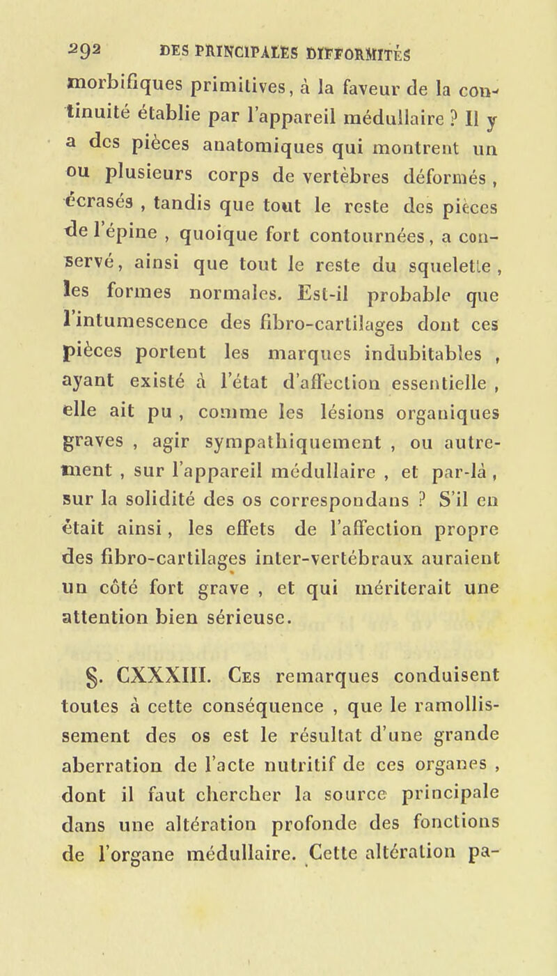 jmorbifiques primilives, à la faveur de la con- tinuité établie par l'appareil médullaire ? Il y a des pièces auatomiques qui montrent un ou plusieurs corps de vertèbres déformés , écrasés , tandis que tout le reste des pièces tle l'épine , quoique fort contournées, a con- servé, ainsi que tout le reste du squelette, les formes normales. Est-il probable que l'intumescence des fibro-cartilages dont ces pièces portent les marques indubitables , ayant existé à l'état d'affection essentielle , elle ait pu , comme les lésions organiques graves , agir sympathiquement , ou autre- ment , sur l'appareil médullaire , et par-là , sur la solidité des os correspondans ? S'il en était ainsi, les effets de l'affection propre des fibro-cartilages inter-vertébraux auraient un côté fort grave , et qui mériterait une attention bien sérieuse. §. CXXXIII. Ces remarques conduisent toutes à cette conséquence , que le ramollis- sement des os est le résultat d'une grande aberration de l'acte nutritif de ces organes , dont il faut chercher la source principale dans une altération profonde des fonctions de l'organe médullaire. Cette altération pa-