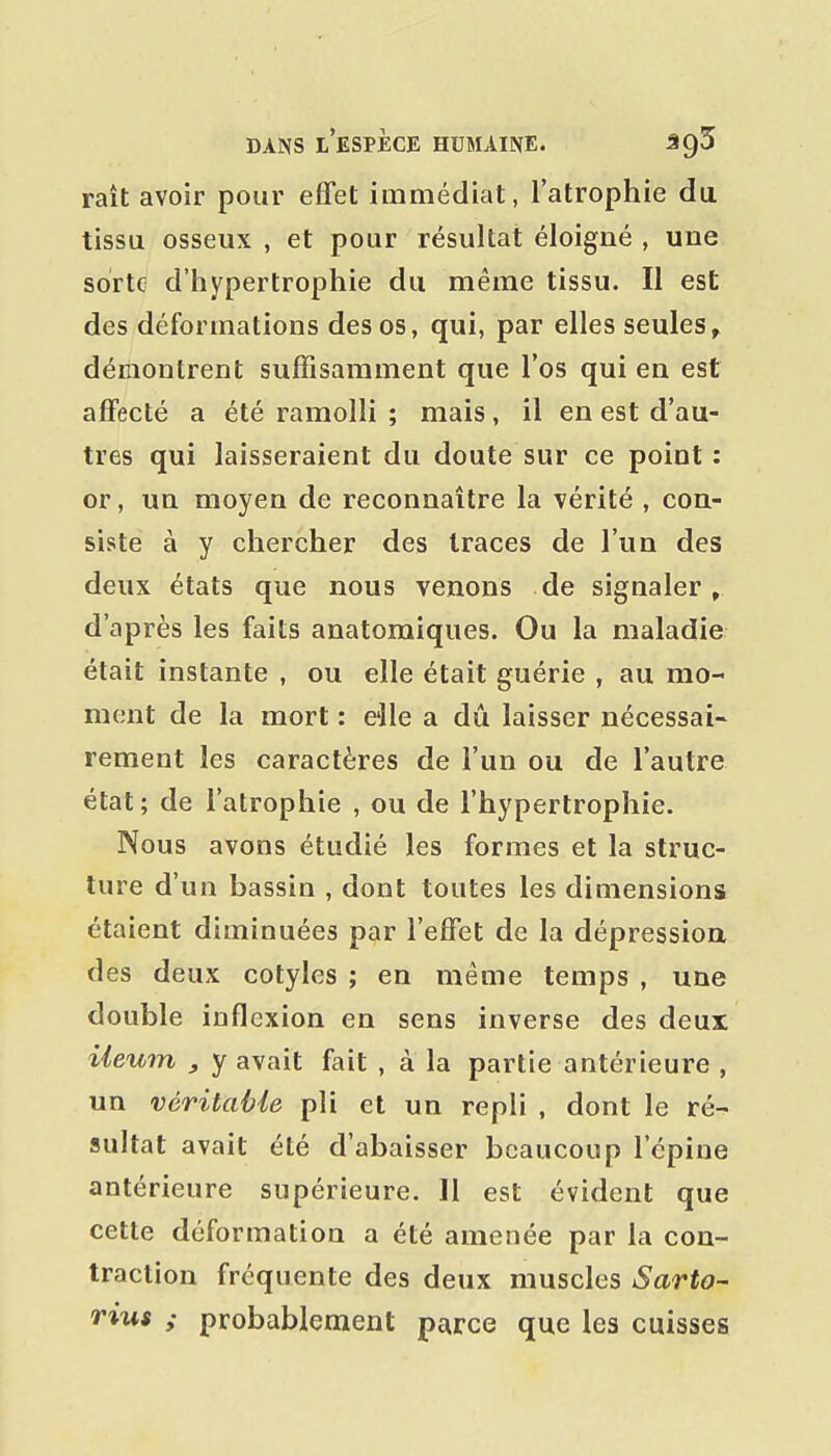 raît avoir pour effet immédiat, l'atrophie du tissu osseux , et pour résultat éloigné , une sorte d'hypertrophie du même tissu. Il est des déformations des os, qui, par elles seules^ démontrent suffisamment que l'os qui en est affecté a été ramolli ; mais, il en est d'au- tres qui laisseraient du doute sur ce point: or, un moyen de reconnaître la vérité , con- siste à y chercher des traces de l'un des deux états que nous venons de signaler, d'après les faits anatomiques. Ou la maladie était instante , ou elle était guérie , au mo- ment de la mort : elle a dû laisser nécessai- rement les caractères de l'un ou de l'autre état ; de l'atrophie , ou de l'hypertrophie. Nous avons étudié les formes et la struc- ture d'un bassin , dont toutes les dimensions étaient diminuées par l'effet de la dépression des deux cotyles ; en même temps , une double inflexion en sens inverse des deux iieum , y avait fait , à la partie antérieure , un véritable pli et un repli , dont le ré- sultat avait été d'abaisser beaucoup l'épine antérieure supérieure. 11 est évident que cette déformation a été amenée par la con- traction fréquente des deux muscles Sarto- rius ; probablement parce que les cuisses