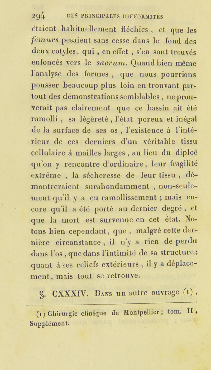 étaient habituellement fléchies , et que les fémurs pesaient sans cesse dans le fond des deux cotyles, qui , en effet , s'en sont trouvés enfoncés vers le sacrum. Quand bien même l'analyse des formes , que nous pourrions pousser beaucoup plus loin en trouvant par- tout des démonstrations semblables , ne prou- verait pas clairement que ce bassin ,ait été ramolli , sa légèreté , l'état poreux et inégal de la surface de ses os , l'existence à l'inté- rieur de ces derniers d'un véritable tissu cellulaire à mailles larges , au lieu du diploë qu'on y rencontre d'ordinaire, leur fragilité extrême , là sécheresse de leur tissu , dé- montreraient surabondamment , non-seule- ment qu'il y a eu ramollissement ; mais en- core qu'il a été porté au dernier degré , et que la mort est survenue en cet état. No- tons bien cependant, que , malgré celte der- nière circonstance , il n'y a rien de perdu dans l'os , que dans l'intimité de sa structure; quant à ses reliefs extérieurs , il y a déplace- ment, mais tout se retrouve. §. CXXXIV. Dans un autre ouvrage (i), (i; Chirurgie clinique de Montpellier; tom. II, Supplément.