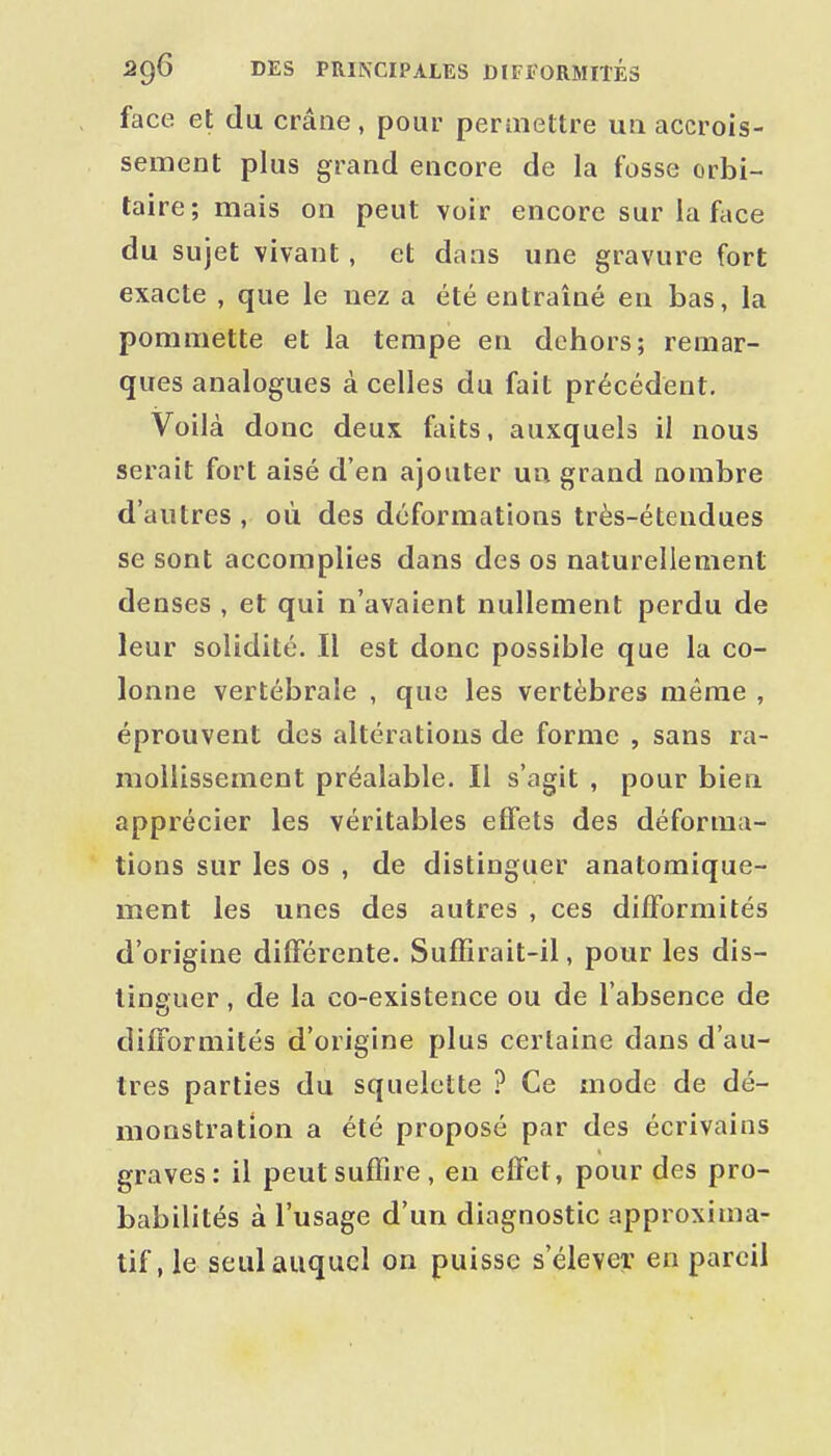 face et du crâne, pour peraiettre un accrois- sement plus grand encore de la fosse orbi- taire; mais on peut voir encore sur la face du sujet vivant , et dans une gravure fort exacte , que le uez a été entraîné en bas, la pommette et la tempe en dehors; remar- ques analogues à celles du fait précédent. Voilà donc deux faits, auxquels il nous serait fort aisé d'en ajouter un grand nombre d'autres , où des déformations très-étendues se sont accomplies dans des os naturellement denses , et qui n'avaient nullement perdu de leur solidité. Il est donc possible que la co- lonne vertébrale , que les vertèbres même , éprouvent des altérations de forme , sans ra- mollissement préalable. Il s'agit , pour bien apprécier les véritables effets des déforma- tions sur les os , de distinguer anatomique- ment les unes des autres , ces difformités d'origine différente. Suffirait-il, pour les dis- tinguer , de la co-existence ou de l'absence de difformités d'origine plus certaine dans d'au- tres parties du squelette ? Ce mode de dé- monstration a été proposé par des écrivains graves: il peut suffire, en effet, pour des pro- babilités à l'usage d'un diagnostic approxima- tif, le seul auquel on puisse s'élever en pareil
