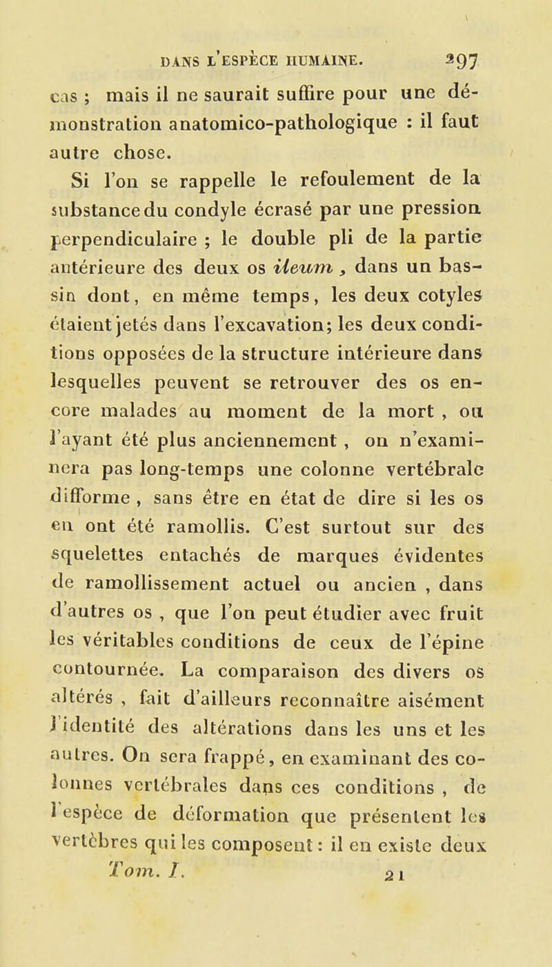 cas ; mais il ne saurait suffire pour une dé- monstration anatomico-pathologique : il faut autre chose. Si l'on se rappelle le refoulement de la substance du condyle écrasé par une pression perpendiculaire ; le double pli de la partie antérieure des deux os ileurti, dans un bas- sin dont, en même temps, les deux cotyles étaient jetés dans l'excavation; les deux condi- tions opposées de la structure intérieure dans lesquelles peuvent se retrouver des os en- core malades au moment de la mort , ou l'ayant été plus anciennement , on n'exami- nera pas long-temps une colonne vertébrale difforme , sans être en état de dire si les os en ont été ramollis. C'est surtout sur des squelettes entachés de marques évidentes de ramollissement actuel ou ancien , dans d'autres os , que l'on peut étudier avec fruit les véritables conditions de ceux de l'épine contournée. La comparaison des divers os altérés , fait d'ailleurs reconnaître aisément l'identité des altérations dans les uns et les autres. On sera frappé, en examinant des co- lonnes vertébrales daps ces conditions , de 1 espèce de déformation que présentent les vertèbres qui les composent : il en existe deux Tom. I. 01