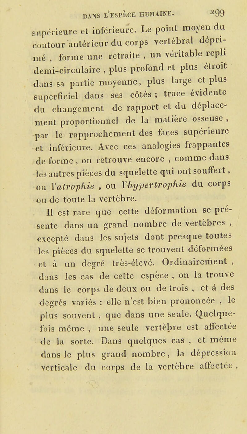 supérieure et inférieure. Le point moyen du contour antérieur du corps vertébral dépri- mé , forme une retraite , un véritable repli demi-circulaire , plus profond et plus étroit dans sa partie moyenne, plus large et plus superficiel dans ses côtés ; trace évidente du changement de rapport et du déplace- ment proportionnel de la matière osseuse , par le rapprochement des faces supérieure et inférieure. Avec ces analogies frappantes de forme , on retrouve encore , comme dans les autres pièces du squelette qui ont souffert, ou Vatrophie , ou l'hypertrophie du corps ou de toute la vertèbre. Il est rare que cette déformation se pré- sente dans un grand nombre de vertèbres , excepté dans les sujets dont presque toutes les pièces du squelette se trouvent déformées et à un degré très-élevé. Ordinairement , dans les cas de cette espèce , on la trouve dans le corps de deux ou de trois , et à des degrés variés : elle n'est bien prononcée , le plus souvent , que dans une seule. Quelque- fois même , une seule vertèbre est affectée de la sorte. Dans quelques cas , et même dans le plus grand nombre, la dépression verticale du corps de la vertèbre affectée ,