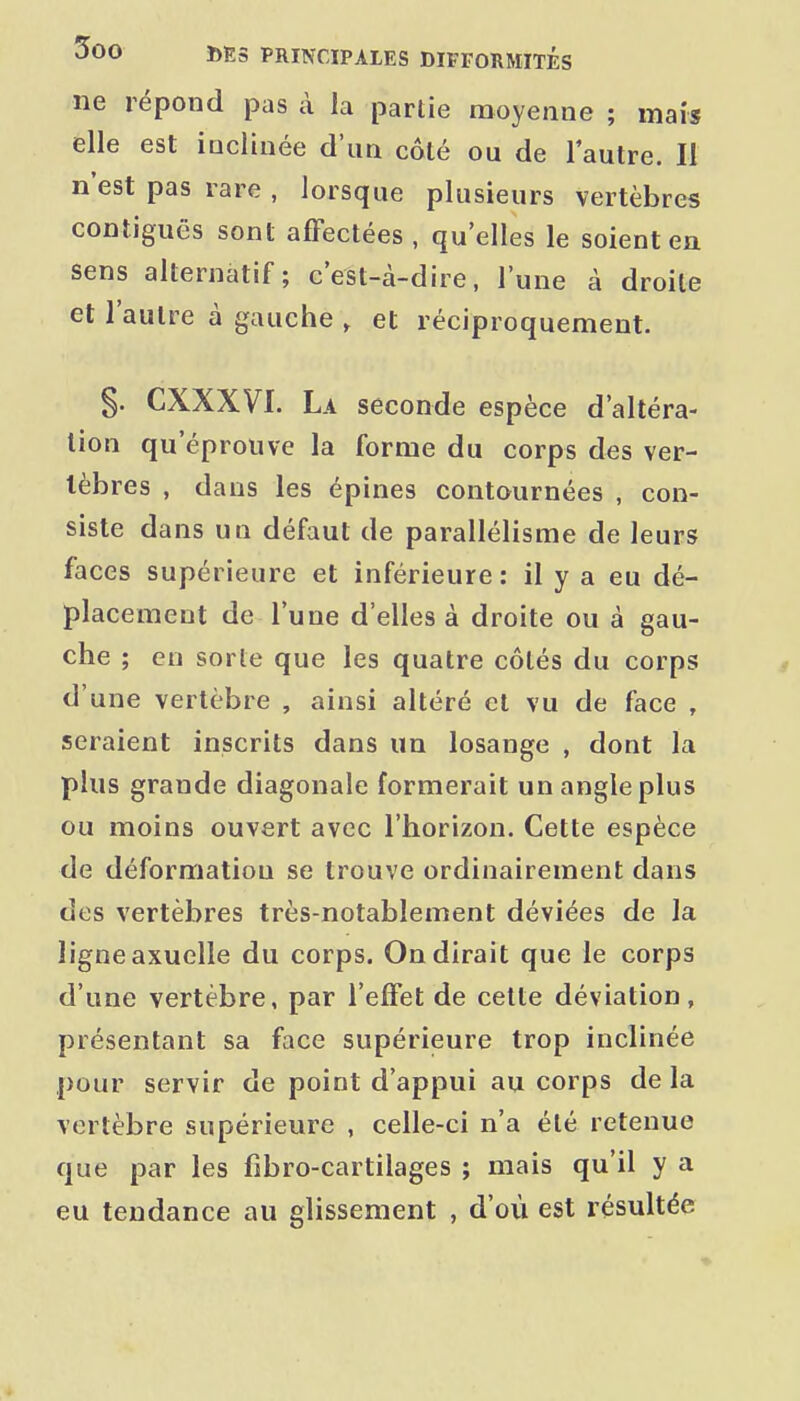 ne répond pas à la partie moyenne ; mais elle est inclinée d'un côté ou de l'autre. Il n'est pas rare , lorsque plusieurs vertèbres contiguës sont affectées , qu'elles le soient en sens alternatif; c'est-à-dire, l'une à droite et l'autre à gauche , et réciproquement. §. CXXXVI. La seconde espèce d'altéra- tion qu'éprouve la forme du corps des ver- tèbres , dans les épines contournées , con- siste dans un défaut de parallélisme de leurs faces supérieure et inférieure : il y a eu dé- placement de l'une d'elles à droite ou à gau- che ; en sorte que les quatre côtés du corps d'une vertèbre , ainsi altéré et vu de face , seraient inscrits dans un losange , dont la plus grande diagonale formerait un angle plus ou moins ouvert avec l'horizon. Cette espèce de déformation se trouve ordinairement dans des vertèbres très-notablement déviées de la ligne axuelle du corps. On dirait que le corps d'une vertèbre, par l'effet de cette déviation, présentant sa face supérieure trop inclinée pour servir de point d'appui au corps de la vertèbre supérieure , celle-ci n'a été retenue que par les flbro-cartilages ; mais qu'il y a eu tendance au glissement , d'où est résultée