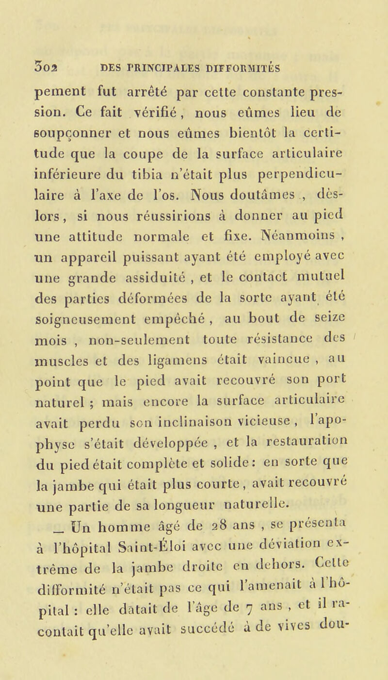 pement fut arrêté par cette constante pres- sion. Ce fait vérifié, nous eûmes lieu de soupçonner et nous eûmes bientôt la certi- tude que la coupe de la surface articulaire inférieure du tibia n'était plus perpendicu- laire à l'axe de l'os. Nous doutâmes , dès- lors , si nous réussirions à donner au pied une attitude normale et fixe. Néanmoins , un appareil puissant ayant été employé avec une grande assiduité , et le contact mutuel des parties déformées de la sorte ayant été soigneusement empêché , au bout de seize mois , non-seulement toute résistance des muscles et des ligamens était vaincue , au point que le pied avait recouvré son port naturel ; mais encore la surface articulaire avait perdu son inclinaison vicieuse , l'apo- physe s'était développée , et la restauration du pied était complète et solide: en sorte que la jambe qui était plus courte, avait recouvré une partie de sa longueur naturelle. _ Un homme âgé de 28 ans , se présenta à l'hôpital Saint-Éloi avec une déviation ex- trême de la jambe droite en dehors. Celte dilTormité n'était pas ce qui l'amenait à l'hô- pital : elle datait de l'âge de 7 ans , et il ra- contait qu'elle avait succédé à de vives dou-