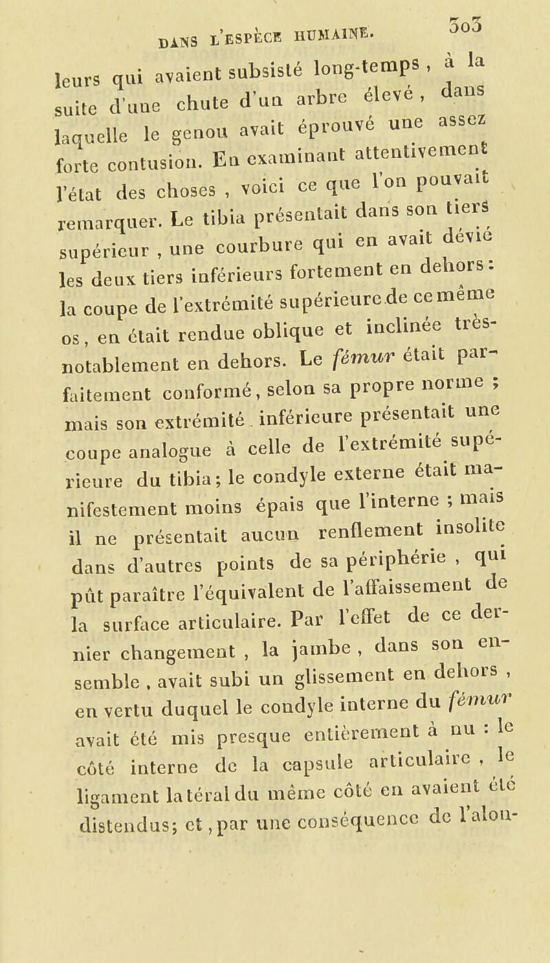 leurs qui avaient subsislé long-temps , à la suite d'une chute d'un arbre élevé, dans laquelle le genou avait éprouvé une assez forte eontusion. En examinant attentivemen l'état des choses , voici ce que l'on pouvait remarquer. Le tibia présentait dans son tiers supérieur , une courbure qui en avait devie les deux tiers inférieurs fortement en dehors: la coupe de l'extrémité supérieurc.de ce même os, en était rendue oblique et inclinée très- notablement en dehors. Le fémur était par- faitement conformé, selon sa propre norme ; mais son extrémité. inférieure présentait une coupe analogue à celle de l'extrémité supé- rieure du tibia; le condyle externe était ma- nifestement moins épais que l'interne ; mais il ne présentait aucun renflement insolite dans d'autres points de sa périphérie , qui pût paraître l'équivalent de l'alFaissement de la surface articulaire. Par l'effet de ce der- nier changement , la jambe , dans son en- semble . avait subi un glissement en dehors , en vertu duquel le condyle interne du fémur avait été mis presque entièrement à nu : le côté interne de la capsule articulaire , le ligament latéral du même côté en avaient été distendus; et,par une conséquence de l'alon-