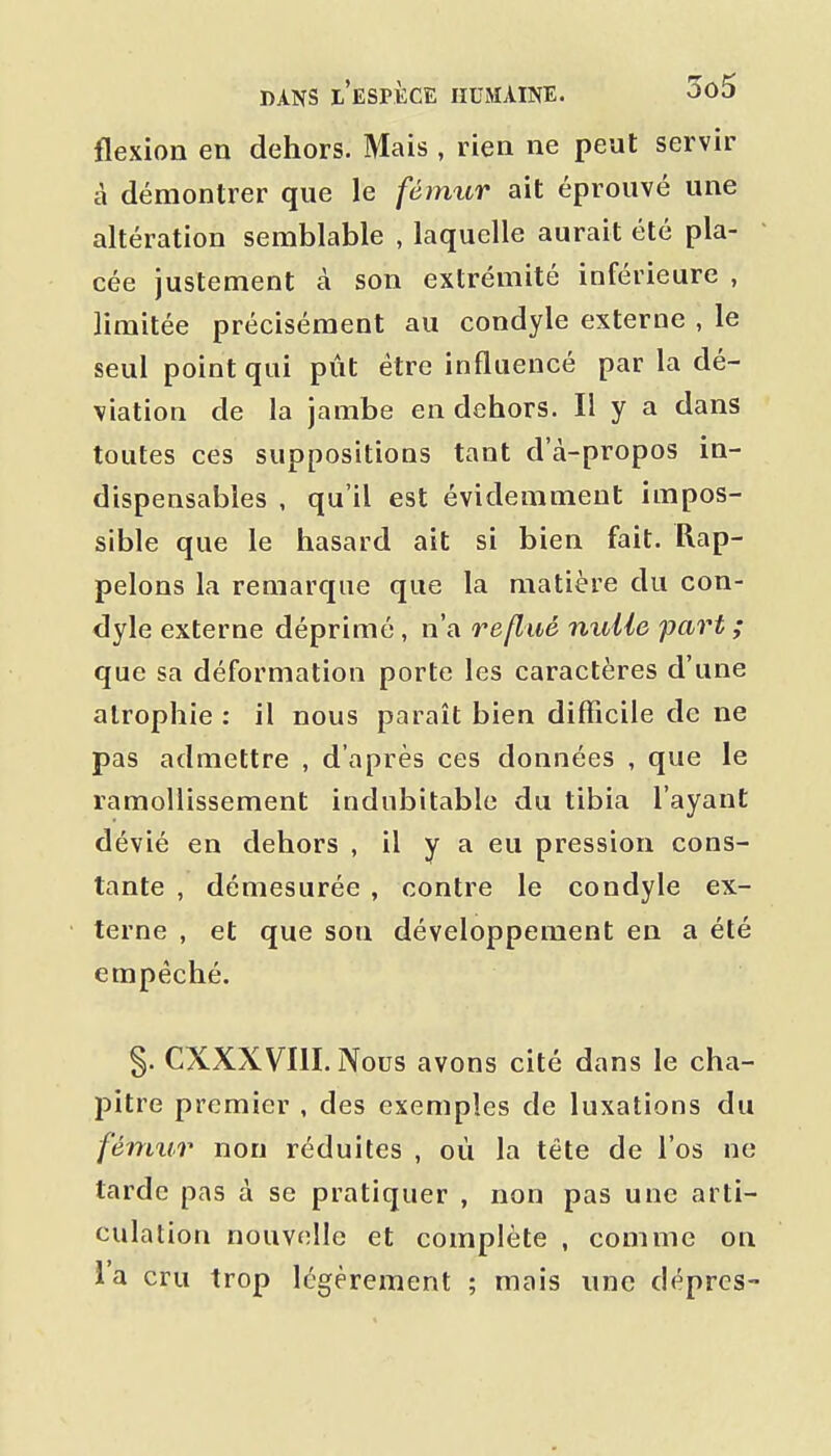 flexion en dehors. Mais, rien ne peut servir à démontrer que le féimir ait éprouvé une altération semblable , laquelle aurait été pla- cée justement à son extrémité inférieure , limitée précisément au condyle externe , le seul point qui pût être influencé par la dé- viation de la jambe en dehors. Il y a dans toutes ces suppositions tant d'à-propos in- dispensables , qu'il est évidemment impos- sible que le hasard ait si bien fait. Rap- pelons la remarque que la matière du con- dyle externe déprimé, n'a reflué nulle part; que sa déformation porte les caractères d'une atrophie : il nous parait bien difficile de ne pas admettre , d'après ces données , que le ramollissement indubitable du tibia l'ayant dévié en dehors , il y a eu pression cons- tante , démesurée , contre le condyle ex- terne , et que son développement en a été empêché. §. CXXXVIII. Nous avons cité dans le cha- pitre premier , des exemples de luxations du fémur non réduites , où la tête de l'os ne tarde pas à se pratiquer , non pas une arti- culation nouvelle et complète , comme on l'a cru trop légèrement ; mais une dépres-