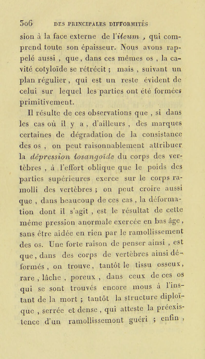 sion à la face externe de Viieum , qui com- prend toute son épaisseur. Nous avons rap- pelé aussi , que, dans ces mêmes os , la ca- vité cotyloïde se rétrécit ; mais , suivant un plan régulier, qui est un reste évident de celui sur lequel les parties ont été formées primitivement. Il résulte de ces observations que , si dans les cas où il y a , d'ailleurs , des marques certaines de dégradation de la consistance des os , on peut raisonnablement attribuer la dépression iosangoîde du corps des ver- tèbres , à l'effort oblique que le poids des parties supérieures exerce sur le corps ra- molli des vertèbres ; on peut croire aussi que , dans beaucoup de ces cas , la déforma- tion dont il s'agit , est le résultat de cette même pression anormale exercée en bas âge , sans être aidée en rien par le ramollissement des os. Une forte raison de penser ainsi , est que , dans des corps de vertèbres ainsi dé- formés , on trouve, tantôt le tissu osseux, rare , lâcbe , poreux , dans ceux de ces os qui se sont trouvés encore mous à l'ins- tant de la mort ; tantôt la structure diploï- quc , serrée et dense , qui atteste la préexis- tence d'un ramollissemont guéri ; enfm ,