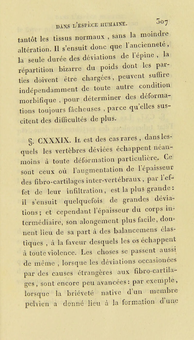 tantôt les tissus normaux , sans la moindre «Itération. Il s'ensuit donc que l'ancienneté. la seule durée des déviations de l'épine , la répartition bizarre du poids dont les par- ties doivent être chargées, peuvent suffire indépendamment de toute autre condition raorbifique , pour déterminer des déforma- tions toujours fâcheuses , parce qu'elles sus- citent des difficultés de plus. §. CXXXIX. Il est des cas rares , dans les- quels les vertèbres déviées échappent néan- moins à toute déformation particulière. Ce sont ceux où l'augmentation de l'épaisseur des fibro-cartilages inter-vertébraux, par l'ef- fet de leur infiltration, est la plus grande : il s'ensuit quelquefois de grandes dévia- tions; et cependant l'épaisseur du corps in- termédiaire, son alongement plus facile, don- nent lieu de sa part à des balancemens élas- tiques , à la faveur desquels les os échappent à toute violence. Les choses se passent aussi de même , lorsque les déviations occasionéos par des causes étrangères aux fibro-carlila- ges, sont encore peu avancées: par exemple, lorsque la brièveté native d'un membre pelvien a donné lieu à la formation d'une