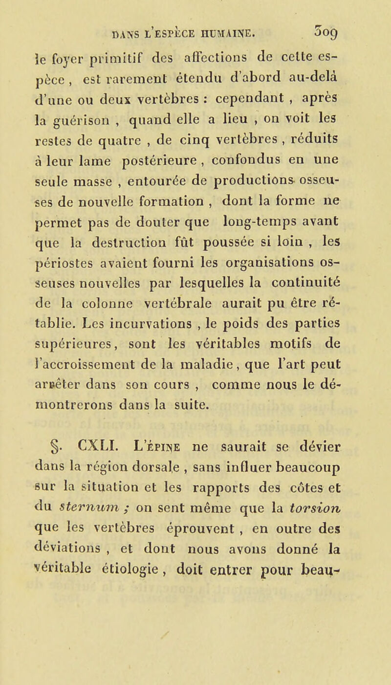 îe foyer primitif des affections de celte es- pèce , est rarement étendu d'abord au-delà d'une ou deux vertèbres : cependant , après la guérison , quand elle a lieu , on voit les restes de quatre , de cinq vertèbres , réduits à leur lame postérieure , confondus en une seule masse , entourée de productions- osseu- ses de nouvelle formation , dont la forme ne permet pas de douter que long-temps avant que la destruction fût poussée si loin , les périostes avaient fourni les organisations os- seuses nouvelles par lesquelles la continuité de la colonne vertébrale aurait pu être ré- tablie. Les incurvations , le poids des parties supérieures, sont les véritables motifs de l'accroissement de la maladie, que l'art peut aruêter dans son cours , comme nous le dé- montrerons dans la suite. §. CXLI. L'ÉPINE ne saurait se dévier dans la région dorsale , sans influer beaucoup sur la situation et les rapports des côtes et du sternum ; on sent même que la torsion que les vertèbres éprouvent , en outre des déviations , et dont nous avons donné la véritable étiologie, doit entrer pour beau-