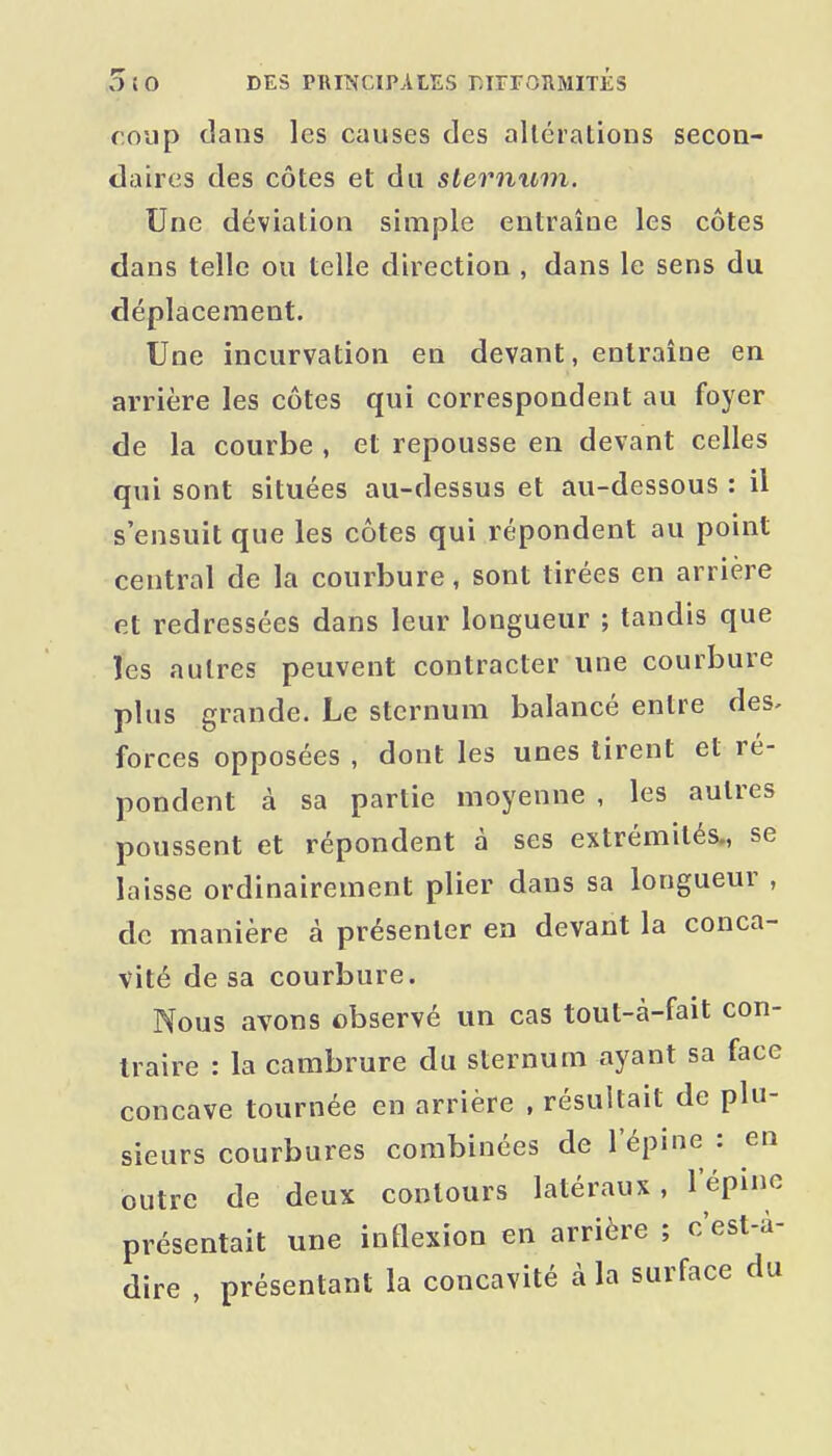 roup dans les causes des altérations secon- daires des côtes et du sternum. Une déviation simple entraîne les côtes dans telle ou telle direction , dans le sens du déplacement. Une incurvation en devant, entraîne en arrière les côtes qui correspondent au foyer de la courbe , et repousse en devant celles qui sont situées au-dessus et au-dessous : il s'ensuit que les côtes qui répondent au point central de la courbure, sont tirées en arrière et redressées dans leur longueur ; tandis que les autres peuvent contracter une courbure plus grande. Le sternum balancé entre des. forces opposées , dont les unes tirent et ré- pondent à sa partie moyenne , les autres poussent et répondent à ses extrémités., se laisse ordinairement plier dans sa longueur , de manière à présenter en devant la conca- vité de sa courbure. Nous avons observé un cas tout-à-fait con- traire : la cambrure du sternum ayant sa face concave tournée en arrière , résultait de plu- sieurs courbures combinées de l'épine : en outre de deux contours latéraux, l'épine présentait une inflexion en arrière ; c'est-à- dire , présentant la concavité à la surface du