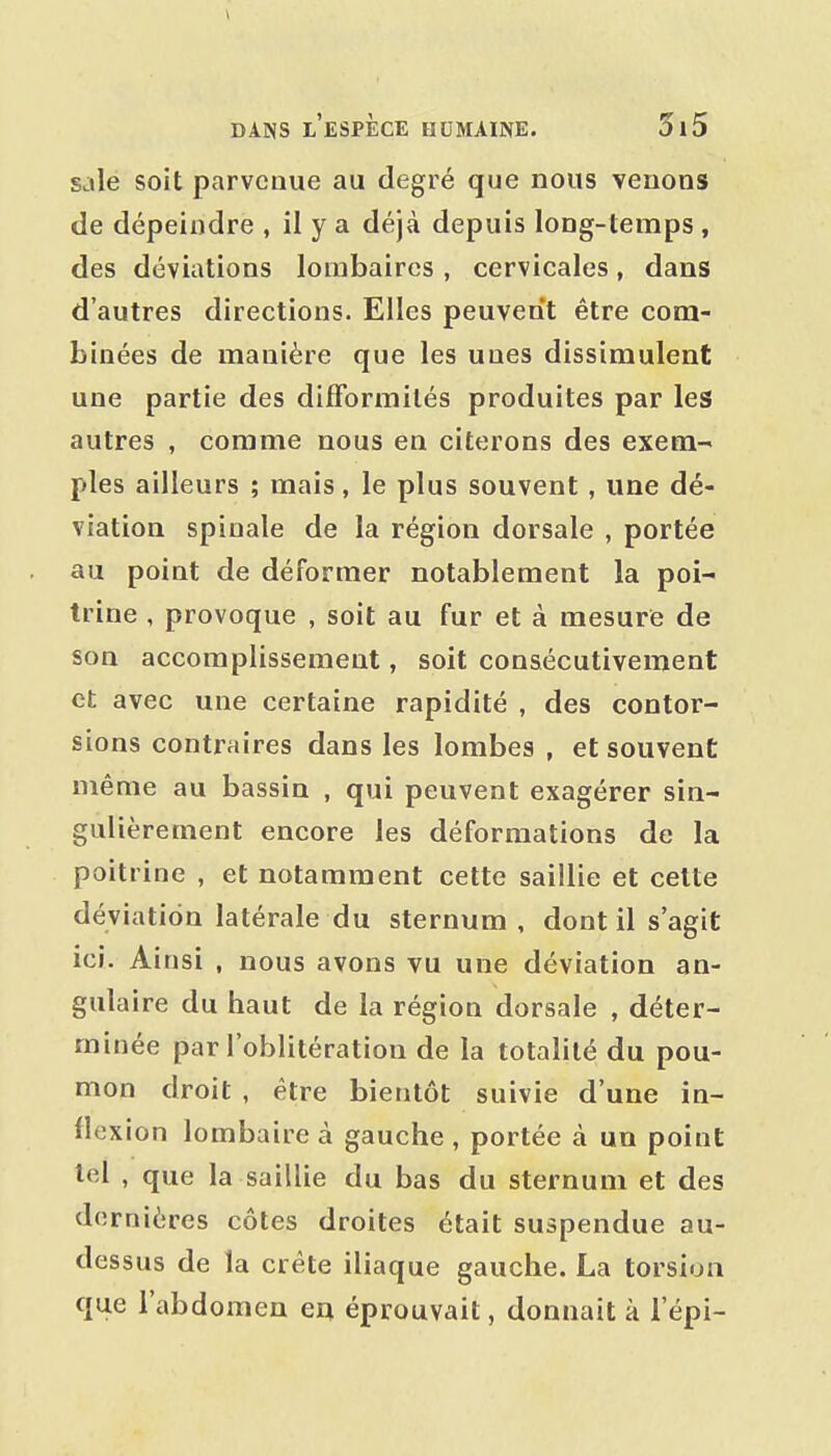 sale soit parvenue au degré que nous venons de dépeindre , il y a déjà depuis long-temps , des déviations lombaires , cervicales, dans d'autres directions. Elles peuvent être com- binées de manière que les unes dissimulent une partie des difformités produites par les autres , comme nous en citerons des exem- ples ailleurs ; mais, le plus souvent , une dé- viation spinale de la région dorsale , portée au point de déformer notablement la poi- trine , provoque , soit au fur et à mesure de son accomplissement, soit consécutivement et avec une certaine rapidité , des contor- sions contraires dans les lombes , et souvent même au bassin , qui peuvent exagérer sin- gulièrement encore les déformations de la poitrine , et notamment cette saillie et cette déviation latérale du sternum , dont il s'agit ici. Ainsi , nous avons vu une déviation an- gulaire du haut de la région dorsale , déter- minée par l'oblitération de la totalité du pou- mon droit , être bientôt suivie d'une in- flexion lombaire à gauche , portée à un point tel , que la saillie du bas du sternum et des dernières côtes droites était suspendue au- dessus de la crête iliaque gauche. La torsion que l'abdomen eu éprouvait, donnait à l'épi-