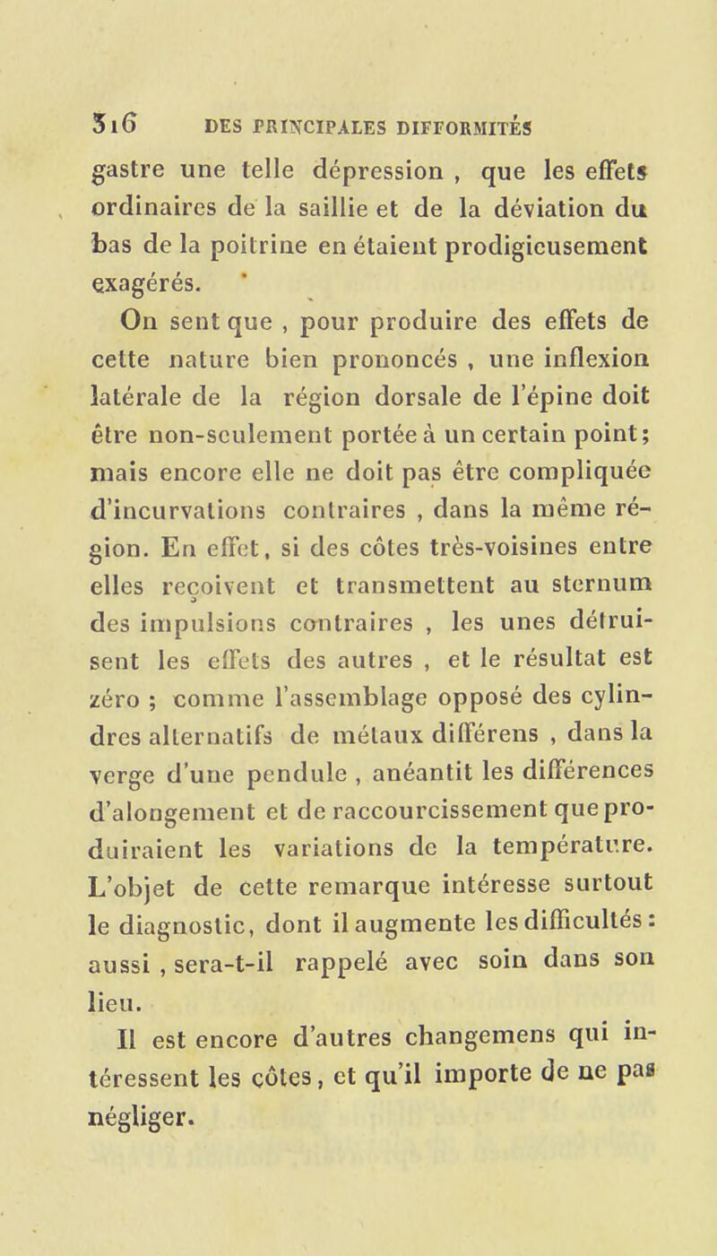 gastre une telle dépression , que les effet* ordinaires de la saillie et de la déviation du bas de la poitrine en étaient prodigieusement exagérés. On sent que , pour produire des effets de cette nature bien prononcés , une inflexion latérale de la région dorsale de l'épine doit être non-seulement portée à un certain point; mais encore elle ne doit pas être compliquée d'incurvations contraires , dans la même ré- gion. En effet, si des côtes très-voisines entre elles reçoivent et transmettent au sternum des impulsions cantraires , les unes détrui- sent les effets des autres , et le résultat est zéro ; comme l'assemblage opposé des cylin- dres alternatifs de métaux différens , dans la verge d'une pendule , anéantit les différences d'alongement et de raccourcissement que pro- duiraient les variations de la températr.re. L'objet de cette remarque intéresse surtout le diagnostic, dont il augmente les difficultés : aussi , sera-t-il rappelé avec soin dans son lieu. Il est encore d'autres changemens qui in- téressent les côtes, et qu'il importe de ne pag négliger.