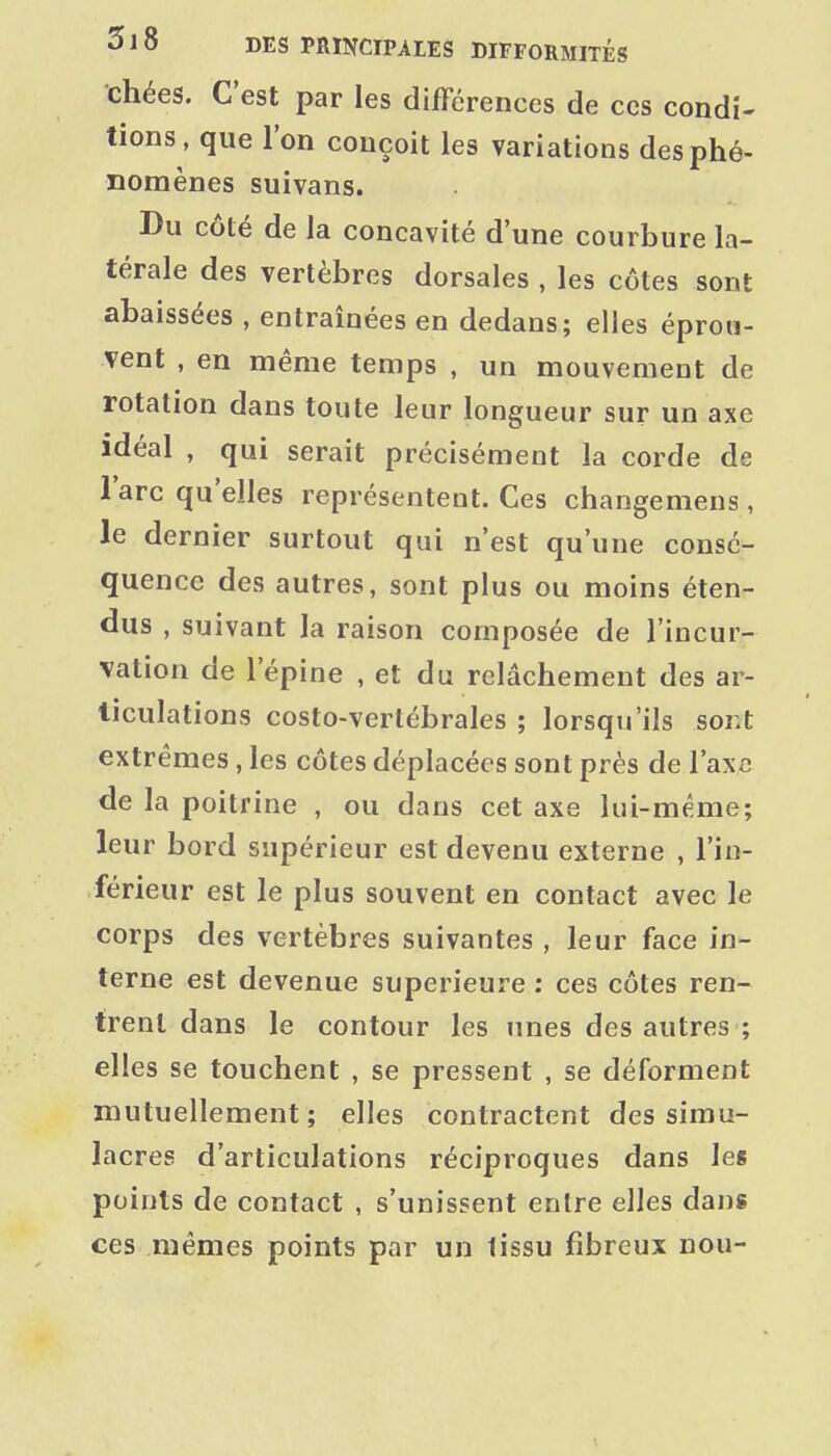 chées. C'est par les différences de ces condi- tions, que l'on conçoit les variations des phé- nomènes suivans. Du côté de la concavité d'une courbure la- térale des vertèbres dorsales , les côtes sont abaissées , entraînées en dedans; elles éprou- vent , en même temps , un mouvement de rotation dans toute leur longueur sur un axe idéal , qui serait précisément la corde de l'arc qu'elles représentent. Ces changeniens , le dernier surtout qui n'est qu'une consé- quence des autres, sont plus ou moins éten- dus , suivant la raison composée de l'incur- vation de l'épine , et du relâchement des ar- ticulations costo-vertébrales ; lorsqu'ils sont extrêmes, les côtes déplacées sont près de l'axe de la poitrine , ou dans cet axe lui-même; leur bord supérieur est devenu externe , l'in- férieur est le plus souvent en contact avec le corps des vertèbres suivantes , leur face in- terne est devenue supérieure : ces côtes ren- trent dans le contour les unes des autres ; elles se touchent , se pressent , se déforment mutuellement; elles contractent des simu- lacres d'articulations réciproques dans les points de contact , s'unissent entre elles dans ces mêmes points par un tissu fibreux nou-