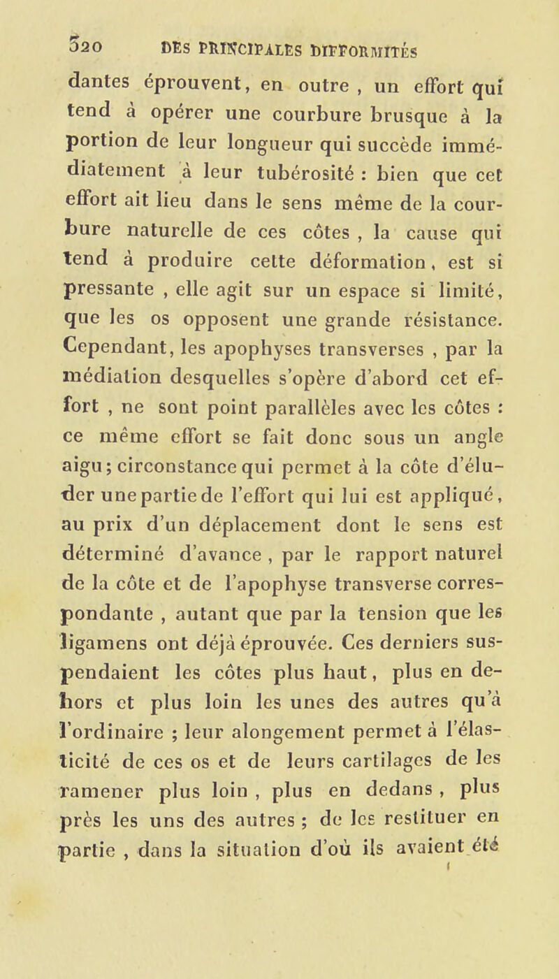 dantes éprouvent, en outre, un effort qui tend à opérer une courbure brusque à la portion de leur longueur qui succède immé- diatement à leur tubérosité : bien que cet effort ait lieu dans le sens même de la cour- bure naturelle de ces côtes , la cause qui tend à produire celte déformation, est si pressante , elle agit sur un espace si limité, que les os opposent une grande résistance. Cependant, les apophyses transverses , par la médiation desquelles s'opère d'abord cet ef- fort , ne sont point parallèles avec les côtes : ce même effort se fait donc sous un angle aigu; circonstance qui permet à la côte d'élu- der une partie de l'effort qui lui est appliqué, au prix d'un déplacement dont le sens est déterminé d'avance , par le rapport naturel de la côte et de l'apophyse transverse corres- pondante , autant que par la tension que les îigamens ont déjà éprouvée. Ces derniers sus- pendaient les côtes plus haut, plus en de- hors et plus loin les unes des autres qu'à l'ordinaire ; leur alongement permet à l'élas- ticité de ces os et de leurs cartilages de les ramener plus loin , plus en dedans , plus près les uns des autres ; de les restituer en partie , dans la situation d'où ils avaient été