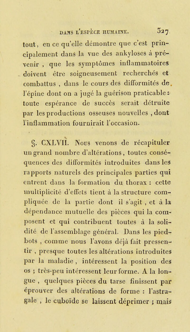 tout, en ce qu'elle démontre que c'est prin- cipalement dans la vue des ankyloses à pré- venir , que les symptômes inflammatoires - doivent être soigneusement recherchés et combattus , dans le cours des difformités de. l'épine dont on a jugé la guérison praticable: toute espérance de succès serait détruite par les productions osseuses nouvelles ,dont l'inflammation fournirait l'occasion. §. CXLVII. Nous venons de récapituler un grand nombre d'altérations, toutes consé- quences des difformités introduites dans leS rapports naturels des principales parties qui entrent dans la formation du thorax : cette multiplicité d'effets tient à la structure com- pliquée de la partie dont il s'agit , et à la dépendance mutuelle des pièces qui la com- posent et qui contribuent toutes à la soli- dité de l'assemblage général. Dans les pied- bots , comme nous l'avons déjà fait pressen- tir , presque toutes les altérations introduites par la maladie , intéressent la position des os ; très-peu intéressent leur forme. A la lon- gue , quelques pièces du tarse finissent par éprouver des altérations de forme : l'astra- gale , le cuboïde se laissent déprimer ; mais