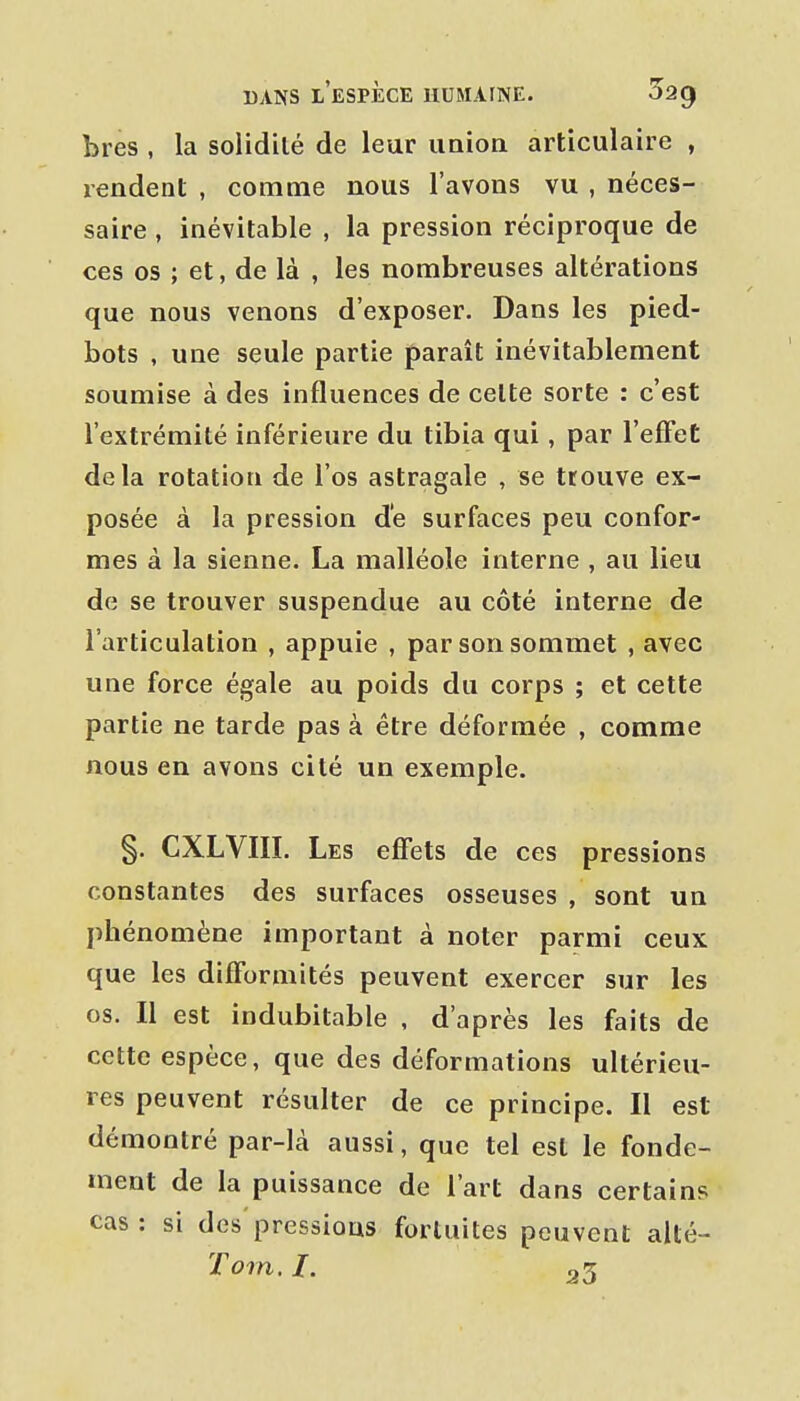 bres , la solidité de leur union articulaire , rendent , comme nous l'avons vu , néces- saire , inévitable , la pression réciproque de ces os ; et, de là , les nombreuses altérations que nous venons d'exposer. Dans les pied- bots , une seule partie paraît inévitablement soumise à des influences de celte sorte : c'est l'extrémité inférieure du tibia qui, par l'efFet delà rotation de l'os astragale , se trouve ex- posée à la pression de surfaces peu confor- mes à la sienne. La malléole interne , au lieu de se trouver suspendue au côté interne de l'articulation , appuie , par son sommet , avec une force égale au poids du corps ; et cette partie ne tarde pas à être déformée , comme nous en avons cité un exemple. §. CXLVIII. Les effets de ces pressions constantes des surfaces osseuses , sont un phénomène important à noter parmi ceux que les difformités peuvent exercer sur les os. Il est indubitable , d'après les faits de cette espèce, que des déformations ultérieu- res peuvent résulter de ce principe. Il est démontré par-là aussi, que tel est le fonde- ment de la puissance de l'art dans certains cas : si des pressions fortuites peuvent aUé-