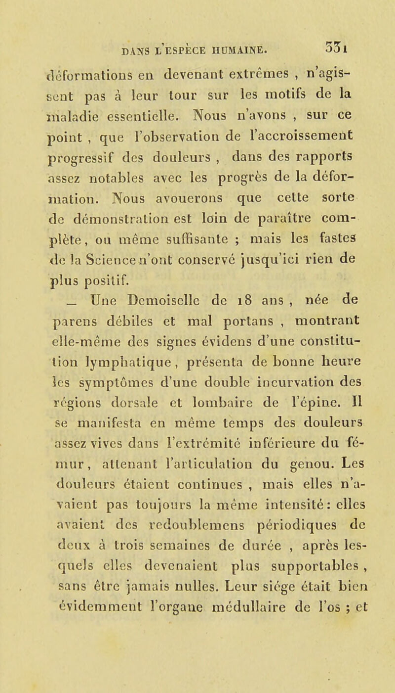 cléforraatious en devenant extrêmes , n'agis- sent pas à leur lour sur les motifs de la maladie essentielle. Nous n'avons , sur ce point , que l'observation de l'accroissement progressif des douleurs , dans des rapports assez notables avec les progrès de la défor- mation. Nous avouerons que cette sorte de démonstration est loin de paraître com- plète, ou même suffisante ; mais les fastes de la Scienceiî'ont conservé jusqu'ici rien de plus positif. _ Une Demoiselle de 18 ans , née de parens débiles et mal portans , montrant elle-même des signes évidens d'une constitu- tion lymphatique, présenta de bonne heure les symptômes d'une double incurvation des régions dorsale et lombaire de l'épine. Il se manifesta en même temps des douleurs assez vives dans l'extrémité inférieure du fé- mur , attenant l'articulation du genou. Les douleurs étaient continues , mais elles n'a- vaient pas toujours la même intensité: elles avaient des redoubleraens périodiques de deux à trois semaines de durée , après les- quels elles devenaient plus supportables , sans être jamais nulles. Leur siège était bien évidemment l'orgaue médullaire de l'os ; et
