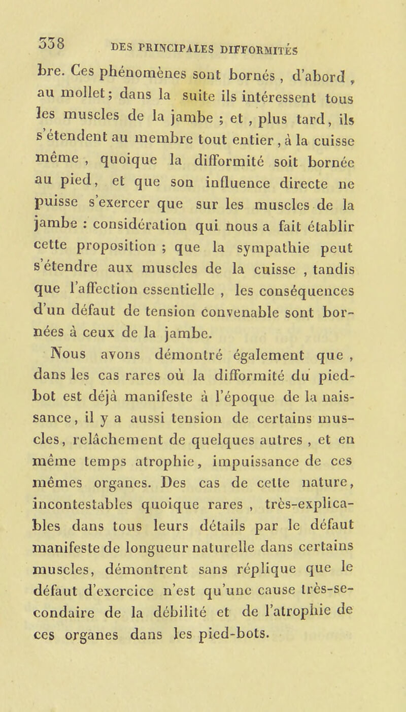 bre. Ces phénomènes sont bornés , d'abord , au mollet ; dans la suite ils intéressent tous les muscles de la jambe ; et , plus tard, ils s'étendent au membre tout entier, à la cuisse même , quoique la difformité soit bornée au pied, et que son influence directe ne puisse s'exercer que sur les muscles de la jambe : considération qui nous a fait établir cette proposition ; que la sympathie peut s'étendre aux muscles de la cuisse , tandis que l'affection essentielle , les conséquences d'un défaut de tension convenable sont bor- nées à ceux de la jambe. Nous avons démontré également que , dans les cas rares où la difformité du pied- bot est déjà manifeste à l'époque de la nais- sance, il y a aussi tension de certains mus- cles, relâchement de quelques autres , et en même temps atrophie, impuissance de ces mêmes organes. Des cas de celte nature, incontestables quoique rares , très-explica- bles dans tous leurs détails par le défaut manifeste de longueur naturelle dans certains muscles, démontrent sans réplique que le défaut d'exercice n'est qu'une cause très-se- condaire de la débilité et de l'atrophie de ces organes dans les pied-bots.