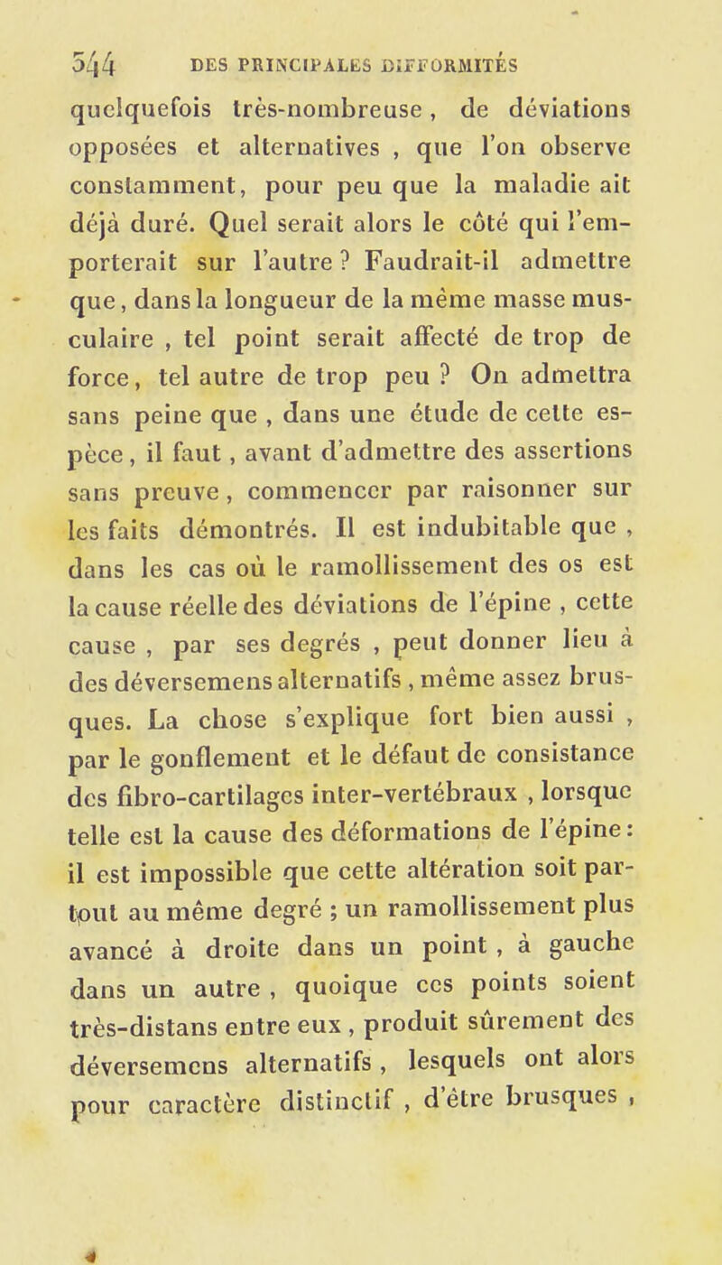 quelquefois très-nombreuse, de déviations opposées et alternatives , que l'on observe constamment, pour peu que la maladie ait déjà duré. Quel serait alors le côté qui l'em- porterait sur l'autre ? Faudrait-il admettre que, dans la longueur de la même masse mus- culaire , tel point serait affecté de trop de force, tel autre de trop peu ? On admettra sans peine que , dans une étude de celte es- pèce , il faut, avant d'admettre des assertions sans preuve, commencer par raisonner sur les faits démontrés. Il est indubitable que , dans les cas où le ramollissement des os est la cause réelle des déviations de l'épine , cette cause , par ses degrés , peut donner lieu à des déversemens alternatifs , même assez brus- ques. La chose s'explique fort bien aussi , par le gonflement et le défaut de consistance des fibro-cartilagcs inter-vertébraux , lorsque telle est la cause des déformations de l'épine : il est impossible que cette altération soit par- tout au même degré ; un ramollissement plus avancé à droite dans un point , à gauche dans un autre , quoique ces points soient très-distans entre eux , produit sûrement des déversemens alternatifs , lesquels ont alors pour caractère distinctif , d'être brusques , 4