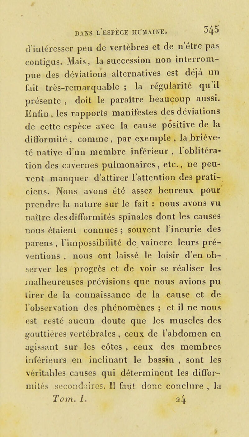 cViiiléresser peu de vertèbres et de n'être pas contigus. Mais, la succession non interrom- pue des déviations alternatives est déjà un fait très-remarquable ; la régularité qu'il présente , doit le paraître beaucoup aussi. Enfin, les rapports manifestes des déviations de cette espèce avec la cause positive de la difformité , comme, par exemple , la briève- té native d'un membre inférieur , l'oblitéra- tion des cavernes pulmonaires , etc., ne peu- vent manquer d'attirer l'attention des prati- ciens. Nous avons été assez heureux pour prendre la nature sur le fait : nous avons vu naître des difformités spinales dont les causes nous étaient connues ; souvent l'incurie des parens, l'impossibilité de vaincre leurs pré- ventions , nous ont laissé le loisir d'en ob- server les progrès et de voir se réaliser les malheureuses prévisions que nous avions pu tirer de la connaissance de la cause et de l'observation des phénomènes ; et il ne nous est resté aucun doute que les muscles des gouttières vertébrales , ceux de l'abdomen en agissant sur les côtes , ceux des membres inférieurs en inclinant le bassin , sont les véritables causes qui déterminent les diffor- mités secondaires. Tl faut donc conchire , la Tom. L 24