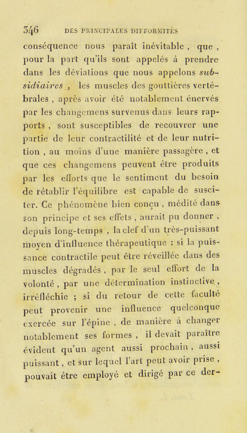 conséquence nous paraît inévitable , que , pour la part qu'ils sont appelés à prendre dans les déviations que nous appelons sidiaires 3 les muscles des gouttières verté- brales , après avoir été notablement énervés par les changemens survenus dans leurs rap- ports , sont susceptibles de recouvrer une partie de leur contractilité et de leur nutri- tion , au moins d'une manière passagère , et que ces changemens peuvent être produits par les efforts que le sentiment du besoin de rétablir l'équilibre est capable de susci- ter. Ce phénomène bien conçu , médité dan» son principe et ses effets , aurait pu donner , depuis long-temps , la clef d'un très-puissant moyen d'influence thérapeutique : si la puis- sance contractile peut être réveillée dans des muscles dégradés , par le seul effort de la volonté, par une détermination instinctive, irréfléchie ; si du retour de cette faculté peut provenir une influence quelconque exercée sur l'épine , de manière à changer notablement ses formes , il devait paraître évident qu'un agent aussi prochain, aussi puissant, et sur lequel l'art peut avoir prise , pouvait être employé et dirigé par ce der-