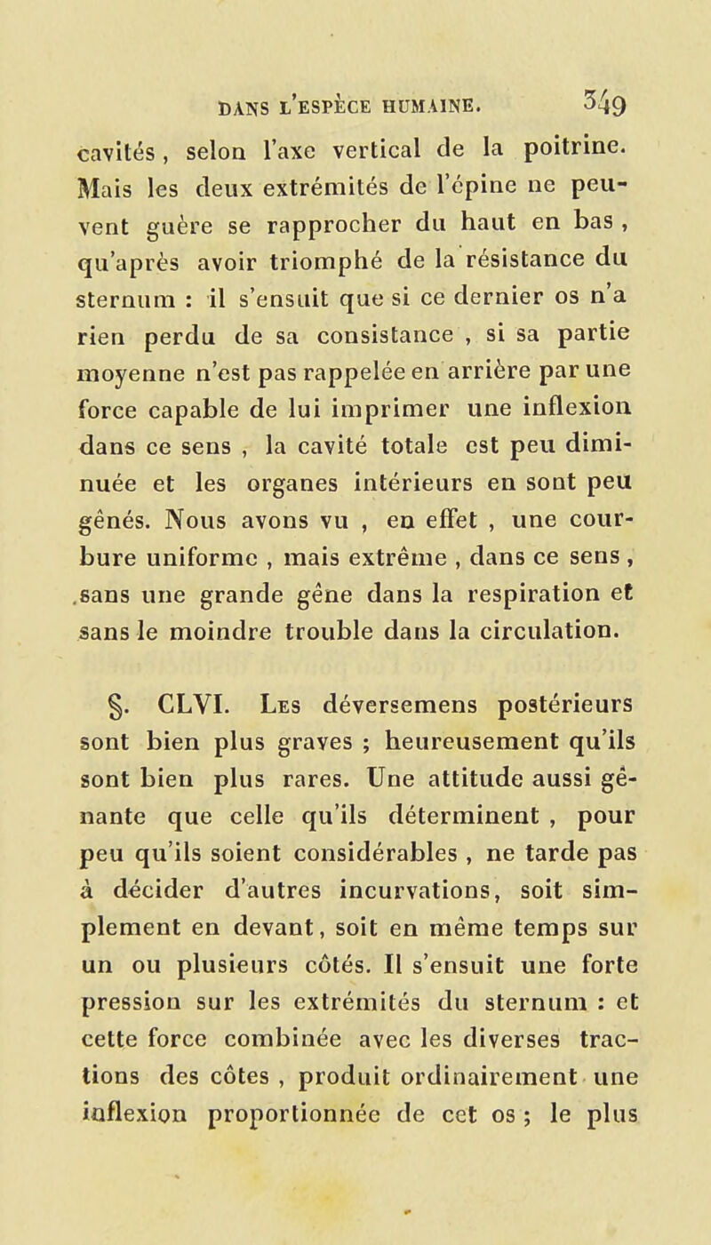 cavités, selon l'axe vertical de la poitrine. Mais les deux extrémités de l'épine ne peu- vent guère se rapprocher du haut en bas , qu'après avoir triomphé de la résistance du sternum : il s'ensuit que si ce dernier os n'a rien perdu de sa consistance , si sa partie moyenne n'est pas rappelée en arrière par une force capable de lui imprimer une inflexion dans ce sens , la cavité totale est peu dimi- nuée et les organes intérieurs en sont peu gênés. Nous avons vu , en effet , une cour- bure uniforme , mais extrême , dans ce sens , .sans une grande gêne dans la respiration et sans le moindre trouble dans la circulation. §. CLVI. Les déversemens postérieurs sont bien plus graves ; heureusement qu'ils sont bien plus rares. Une attitude aussi gê- nante que celle qu'ils déterminent , pour peu qu'ils soient considérables , ne tarde pas à décider d'autres incurvations, soit sim- plement en devant, soit en même temps sur un ou plusieurs côtés. Il s'ensuit une forte pression sur les extrémités du sternum : et cette force combinée avec les diverses trac- tions des côtes , produit ordinairement une ioflexion proportionnée de cet os ; le plus