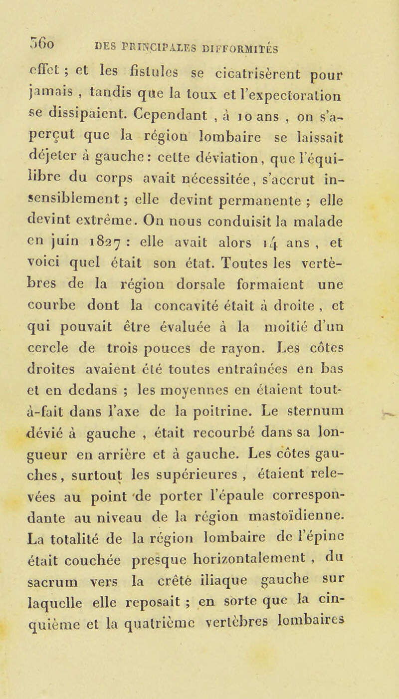 effet ; et les fistules se cicatrisèrent pour jamais , tandis que la toux et l'expectoralion se dissipaient. Cependant , à loans , on s'a^ perçut que la région lombaire se laissait déjeter à gauche: cette déviation, que l'équi- libre du corps avait nécessitée, s'accrut in- sensiblement ; elle devint permanente ; elle devint extrême. On nous conduisit la malade en juin 1827 • ^^^^ avait alors 14 ans , et voici quel était son état. Toutes les vertè- bres de la région dorsale formaient une courbe dont la concavité était à droite , et qui pouvait être évaluée à la moitié d'un cercle de trois pouces de rayon. Les côtes droites avaient été toutes entraînées en bas et en dedans ; les moyennes en étaient tout- à-fait dans l'axe de la poitrine. Le sternum dévié à gauche , était recourbé dans sa lon- gueur en arrière et à gauche. Les côtes gau- ches , surtout les supérieures , étaient rele- vées au point 'de porter l'épaule correspon- dante au niveau de la région mastoïdienne. La totalité de la région lombaire de l'épine était couchée presque horizontalement , du sacrum vers la crêtè iliaque gauche sur laquelle elle reposait ; en sorte que la cin- quième et la quatrième vertèbres lombaires