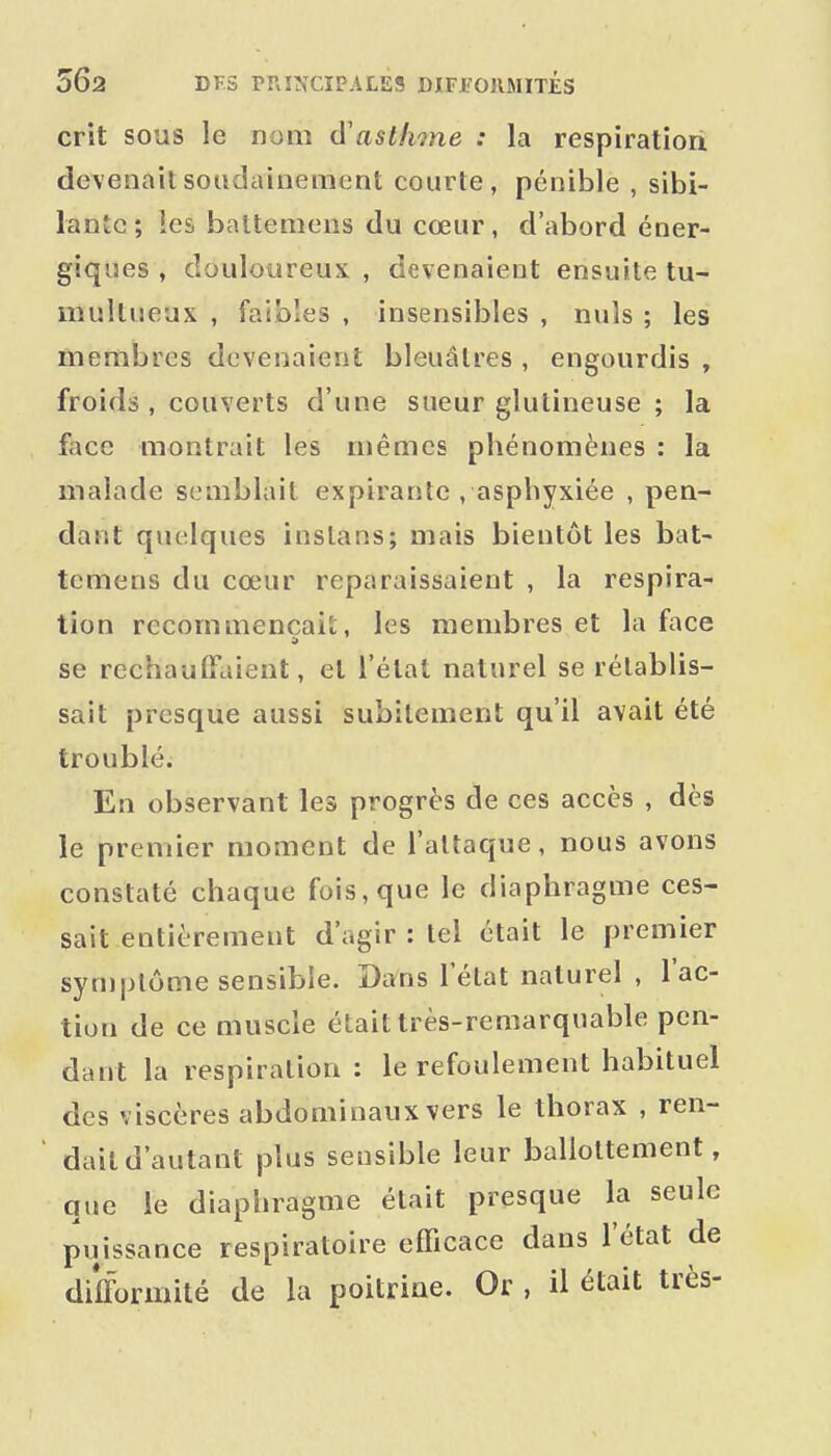 crit sous le nom d'asthme : la respiratioii devenait soudainement courte, pénible , sibi- lante; les baltemeus du cœur, d'abord éner- giques , douloureux , devenaient ensuite tu- multueux , faibles , insensibles , nuls ; les membres devenaient bleuâtres , engourdis , froids , couverts d'une sueur glulineuse ; la face montrait les mêmes phénomènes : la malade semblait expirante , asphyxiée , pen- dant quelques instans; mais bientôt les bat- temens du cœur reparaissaient , la respira- tion recommençais;, les membres et la face se rechauffaient, et l'état naturel se rétablis- sait presque aussi subitement qu'il avait été troublé. En observant les progrès de ces accès , dès le premier moment de l'attaque, nous avons constaté chaque fois, que le diaphragme ces- sait entièrement d'agir : tel était le premier symptôme sensible. Da'ns l'état naturel , l'ac- tion de ce muscle était très-remarquable pen- dant la respiration : le refoulement habituel des viscères abdominaux vers le thorax , ren- dait d'autant plus sensible leur ballottement, que le diaphragme était presque la seule puissance respiratoire efficace dans l'état de difformité de la poitrine. Or , il était très-