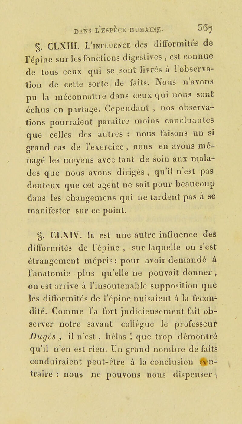 §. CLXIIL L'influence des difformités de l'épine sur les fonctions digeslives , est connue de tous ceux qui se sont livrés à l'observa- tion de cette sorte de faits. Nous n'avons pu la méconnaître dans ceux qui nous sont échus en partage. Cependant , nos observa- tions pourraient paraître moins concluantes que celles des autres : nous faisons un si grand cas de l'exercice , nous en avons mé- nagé les moyens avec tant de soin aux mala- des que nous avons dirigés , qu'il n'est pas douteux que cet agent ne soit pour beaucoup dans les changemens qui ne tardent pas à se manifester sur ce point. §. CLXIV. Il est une autre influence des diflformités de l'épine , sur laquelle on s'est étrangement mépris: pour avoir demandé à l'anatomie plus qu'elle ne pouvait donner , on est arrivé à l'insoutenable supposition que les difformités de l'épine nuisaient à la fécon- dité. Comme l'a fort judicieusement fait ob- server notre savant collègue le professeur Dugès , il n'est , hélas ! que trop démontré qu'il n'en est rien. Un grand nombre défaits conduiraient peut-être à la conclusion ^ani- traire : nous ne pouvons nous dispenser ,