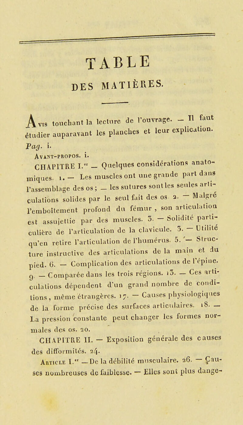 TABLE DES MATIÈRES. Avis touchant la lecture de l'ouvrage. - Tl faut étudier auparavant les planches et leur explication. Pag. i. AviNT-PROPOS. i. CHAPITRE I. - Quelques considérations anato- miques. i. - Les muscles ont une grande pari dans l'assemblage des os ; _ les sutures sonlles seules arli- culalions solides par le seul fait des os a. - Malgré l'emboîtement profond du fémur , son articulatioa est assuiellie par des muscles. 3- - Solidité parli- culière de rarliculalion de la clavicule. 5. - Ulililé qu'en relire l'articulalion de l'humérus. 5.'— Slruc- ture instructive des articulations do la main et du pied. G. - Complication des articulations de l'épine, g. _ Comparée dans les trois régions. i3. — Ces arti- culations dépendent d'un grand nombre de condi- tions, même étrangères. 17. - Causes physiologiques de la forme précise des surfaces articulaires. 18. — La pression 'constante peut changer les formes nor- males des os. 20. CHAPITRE II. — Exposition générale des causes des difformités, 24. Article I. — De la débilité musculaire. 26. — Çau- ses nombreuses de faiblesse. — Elles sont plus dange-