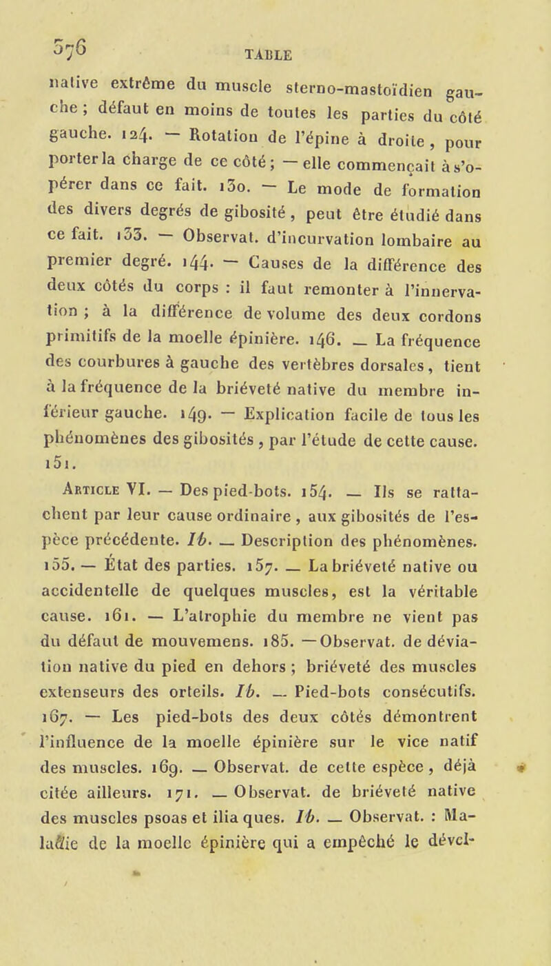 native extrême du muscle sterno-mastoïdien gau- che ; défaut en moins de toutes les parties du côté gauche. 124. - Rotation de l'épine à droite, pour porter la charge de ce côté; - elle commençait à s'o- pérer dans ce fait. i3o. - Le mode de formation des divers degrés de gibosité, peut être étudié dans ce fait. i33. — Observât, d'incurvation lombaire au premier degré. 144. -- Causes de la différence des deux côtés du corps : il faut remonter à l'innerva- tion ; à la différence de volume des deux cordons primitifs de la moelle épinière. 146. _ La fréquence des courbures à gauche des vertèbres dorsales, tient à la fréquence de la brièveté native du membre in- férieur gauche. 149. — Explication facile de tous les phénomènes des gibosités, par l'étude de cette cause. i5i. Article VI. — Des pied-bots. i54. — Ils se ratta- chent par leur cause ordinaire , aux gibosités de l'es- pèce précédente. Ih. _ Description des phénomènes. i55. — Etat des parties. 167. _ La brièveté native ou accidentelle de quelques muscles, est la véritable cause. 161. — L'atrophie du membre ne vient pas du défaut de mouvemens. i85. —Observât, de dévia- tion native du pied en dehors; brièveté des muscles extenseurs des orteils. Ib. ~ Pied-bots consécutifs. 167. — Les pied-bots des deux côtés démontrent l'influence de la moelle épinière sur le vice natif des muscles. 16g. — Observât, de cette espèce, déjà citée ailleurs. 171. — Observât, de brièveté native des muscles psoas et ilia ques. /A. — Observât. : Ma- luSie de la moelle épinière qui a empêché le dévcl-