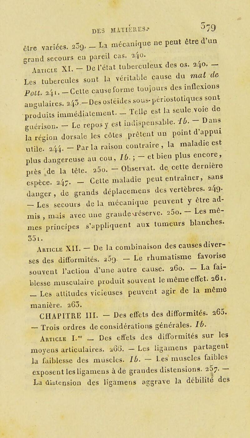 are variées. 239. - La mécanique ne peut être d'un grand secours en pareil cas. 240- 4BT1CLE XI - De l'élat tuberculeux des os. 240. - Les tubercules sont la véritable cause du mat de Pou 2'p. -Celle causeforme toujours des inflexions angulaires. ^43-Des osléïdes sous-périoslotiques sont produits immédiatement. _ Tell, est la seule voie de gaérison. - Le repos y est indispensable. Ib. - Dans la région dorsale les côtes ,prêtent un point d'appui utile. 244. - Parla raison contraire, la maladie est plus dangereuse au cou, lù. ; - et bien plus encore, près de la tête. 25o. - Observât, de cette dernière espèce. 247. - Celte maladie peut entraîner, sans danger, de grands déplacemens des vertèbres. 249. - Les secours de la mécanique peuvent y être ad- mis , mais avec une grandevréserve. aSo. - Les mê- mes principes s'appliquent aux tumeurs blanches. 35i. Article XIL - De la combinaison des causes diver- ses des difformités. ^Sg. - Le rhumatisme favorise souvent l'acliou d'une autre cause. 260. - La fai- blesse musculaire produit souvent le même effet. 261. _ Les alliludes vicieuses peuvent agir de la même manière. 263. CHAPITRE III. — Des effets des difformités. 265. — Trois ordres de considérations générales. lé. Article I. — Des effets des difformités sur les moyens articulaires. ^G'o. - Les ligamens partagent la faiblesse des muscles. Ib. - Les muscles faibles exposent les ligamens à de grandes distensions. 257. — La distension des ligamens aggrave la débilité des
