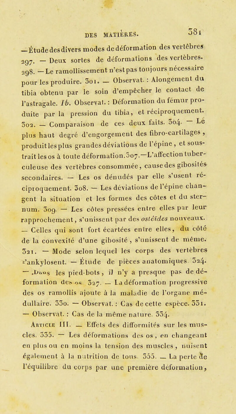 -Étude des divers modes de déformation des vertèbres 2g^, _ Deux sortes de déformations des vertèbres. 298. - Le ramollissement n'est pas toujours nécessaire pour les produire. 3oi. - Observât. : Alongement du tibia obtenu par le soin d'empêcher le contact de l'astragale. Ib. Observai. : Déformation du fémur pro- duite parla pression du tibia, et réciproquement. 3o2. — Comparaison de ces deux faits. 5o4. - Le plus haut degré d'engorgement des fibro-cartilages , produitlespius grandes déviations de l'épine, et sous- trait les os à toute déformation.Soy.-L'afFectiontuber- culeuse des vertèbres consommée, cause des gibosités secondaires. — Les os dénudés par elle s'usent ré- ciproquement. 3o8. — Les déviations de l'épine chan- gent la situation et les formes des côtes et du ster- num. 309. — Les côtes pressées entre elles par leur rapprochement, s'unissent par des osléïdes nouveaux. — Celles qui sont fort écartées en Ire elles, du côté de la convexité d'une gibosité , s'unissent de même. 321. — Mode selon lequel les corps des vertèbres î^'ankylosent. — Étude de pièces anatomiques 5a4. — .L»c.ns les pied-bots, iJ n'y a presque pas de dé- formation dc^ os- 327. — La déformation progressive des os ramollis ajoute à la maladie de l'organe mé- dullaire. 33o. — Observât.: Cas de cette espèce. 33i. — Observât. : Cas de la même nature. 554. Article III. _ EfFels des difFormités sur les mus- cles. 555. — Les déformations des os, en changeant en plus ou en moins la tension des muscles, nuisent également à lu n itrilion de tous. 355. La perte t!e l'équilibre du corps par une première déformation,