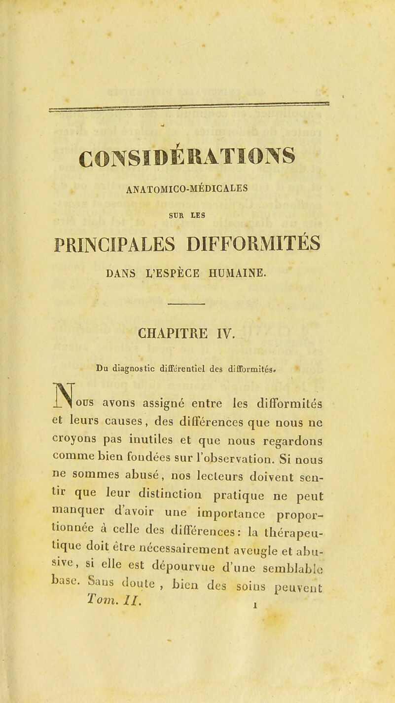 CONSIDÉRATIONS ANATOMICO-MÉDICALES SUR LES PRINCIPALES DIFFORMITÉS DANS L'ESPÈCE HUMAINE. CHAPITRE IV. Du diagnostic différentiel des difformités. ÏS[ous avons assigné entre les difformités et leurs causes, des différences que nous ne croyons pas inutiles et que nous regardons comme bien fondées sur l'observation. Si nous ne sommes abusé, nos lecteurs doivent sen- tir que leur distinction pratique ne peut manquer d'avoir une importance propor- tionnée à celle des différences: la thérapeu- tique doit être nécessairement aveugle et abu- sive , si elle est dépourvue d'une semblable base. Saus doute , bien des soins peuvent Tom. 11. ,