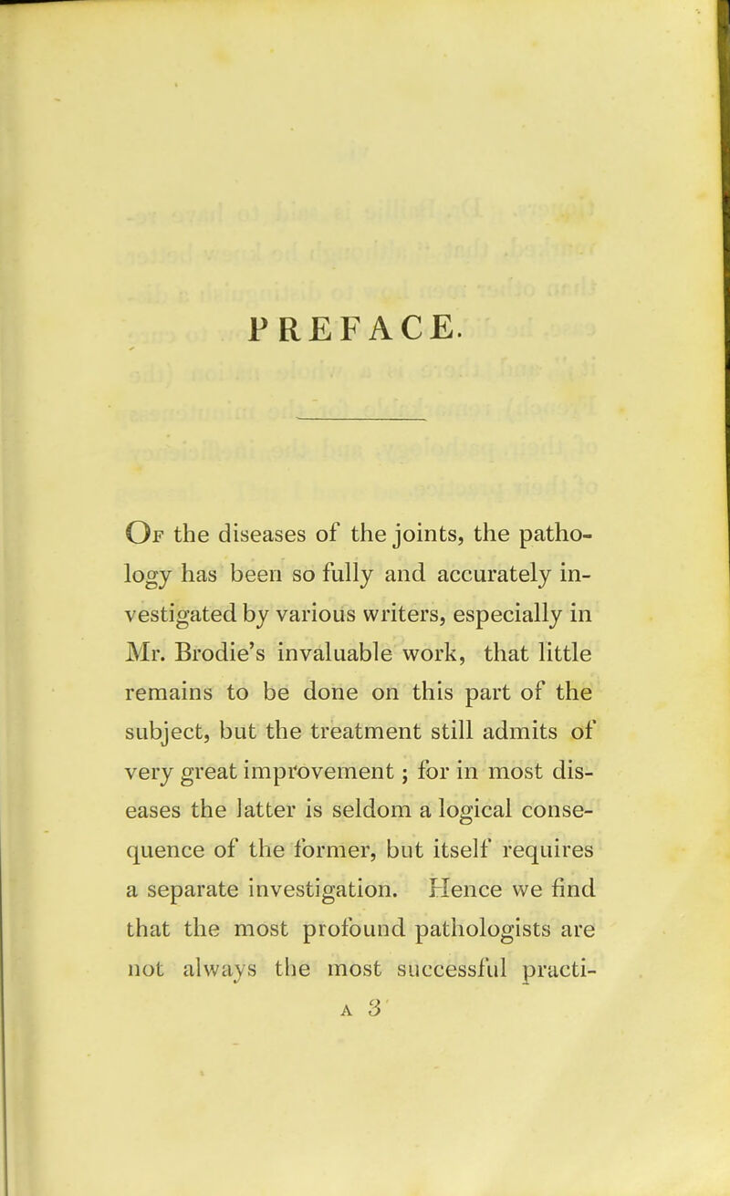 PREFACE. Of the diseases of the joints, the patho- logy has been so fully and accurately in- vestigated by various writers, especially in Mr. Brodie's invaluable work, that little remains to be done on this part of the subject, but the treatment still admits of very great improvement; for in most dis- eases the latter is seldom a logical conse- quence of the former, but itself requires a separate investigation. Flence we find that the most profound pathologists are not always the most successful practi- A 3